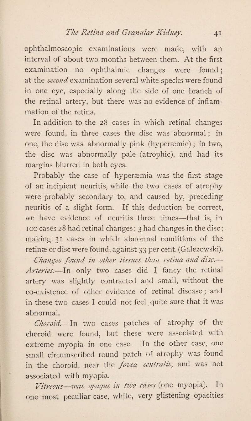 ophthalmoscopic examinations were made, with an interval of about two months between them. At the first examination no ophthalmic changes were found; at the second examination several white specks were found in one eye, especially along the side of one branch of the retinal artery, but there was no evidence of inflam¬ mation of the retina. In addition to the 28 cases in which retinal changes were found, in three cases the disc was abnormal; in one, the disc was abnormally pink (hypersemic) ; in two, the disc was abnormally pale (atrophic), and had its margins blurred in both eyes. Probably the case of hyperaemia was the first stage of an incipient neuritis, while the two cases of atrophy were probably secondary to, and caused by, preceding neuritis of a slight form. If this deduction be correct, we have evidence of neuritis three times—that is, in 100 cases 28 had retinal changes; 3 had changes in the disc; making 31 cases in which abnormal conditions of the retinae or disc were found, against 33 per cent. (Galezowski). Changes found in other tissues than retina and disc.— Arteries.—In only two cases did I fancy the retinal artery was slightly contracted and small, without the co-existence of other evidence of retinal disease; and in these two cases I could not feel quite sure that it was abnormal. Choroid.—In two cases patches of atrophy of the choroid were found, but these were associated with extreme myopia in one case. In the other case, one small circumscribed round patch of atrophy was found in the choroid, near the fovea centralis, and was not associated with myopia. Vitreous—was opaque in two cases (one myopia). In one most peculiar case, white, very glistening opacities