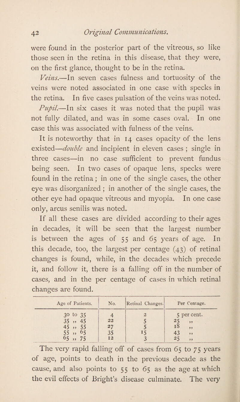 were found in the posterior part of the vitreous, so like those seen in the retina in this disease, that they were, on the first glance, thought to be in the retina. Veins.—In seven cases fulness and tortuosity of the veins were noted associated in one case with specks in the retina. In five cases pulsation of the veins was noted. Pupil.—In six cases it was noted that the pupil was not fully dilated, and was in some cases oval. In one case this was associated with fulness of the veins. It is noteworthy that in 14 cases opacity of the lens existed—double and incipient in eleven cases ; single in three cases—in no case sufficient to prevent fundus being seen. In two cases of opaque lens, specks were found in the retina; in one of the single cases, the other eye was disorganized ; in another of the single cases, the other eye had opaque vitreous and myopia. In one case only, arcus senilis was noted. If all these cases are divided according to their ages in decades, it will be seen that the largest number is between the ages of 55 and 65 years of age. In this decade, too, the largest per centage (43) of retinal changes is found, while, in the decades which precede it, and follow it, there is a falling oft' in the number of cases, and in the per centage of cases in which retinal changes are found. Age of Patients. No. Retinal Changes. Per Centage. 3° to 35 4 2 5 per cent. 35 „ 45 22 5 25 45 „ 55 27 5 18 55 „ 65 35 15 43 » 65 » 75 12 3 25 The very rapid falling off of cases from 65 to 75 years of age, points to death in the previous decade as the cause, and also points to 55 to 65 as the age at which the evil effects of Bright’s disease culminate. The very