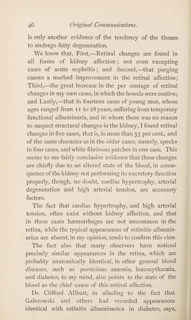 is only another evidence of the tendency of the tissues to undergo fatty degeneration. We know that, First,—Retinal changes are found in all forms of kidney affection; not even excepting cases of acute nephritis; and Second,—that purging causes a marked improvement in the retinal affection; Third,—the great increase in the per centage of retinal changes in my own cases, in which the bowels were costive; and Lastly,—that in fourteen cases of young men, whose ages ranged from 11 to 28 years, suffering from temporary functional albuminuria, and in whom there was no reason to suspect structural changes in the kidney, I found retinal changes in five cases, that is, in more than 33 per cent., and of the same character as in the older cases, namely, specks in four cases, and white fibrinous patches in one case. This seems to me fairly conclusive evidence that these changes are chiefly due to an altered state of the blood, in conse¬ quence of the kidney not performing its excretory function properly, though, no doubt, cardiac hypertrophy, arterial degeneration and high arterial tension, are accessory factors. The fact that cardiac hypertrophy, and high arterial tension, often exist without kidney affection, and that in these cases haemorrhages are not uncommon in the retina, while the typical appearances of retinitis albumin- urica are absent, in my opinion, tends to confirm this view. The fact also that many observers have noticed precisely similar appearances in the retina, which are probably anatomically identical, in other general blood diseases, such as pernicious anaemia, leucocythaemia, and diabetes, to my mind, also points to the state of the blood as the chief cause of this retinal affection. Dr. Clifford Allbutt, in alluding to the fact that Galezowski and others had recorded appearances identical with retinitis albuminurica in diabetes, says,