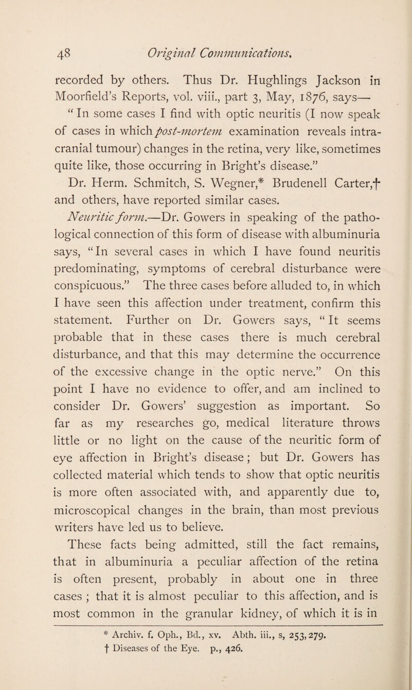 recorded by others. Thus Dr. Hughlings Jackson in Moorfield’s Reports, vol. viii., part 3, May, 1876, says— “ In some cases I find with optic neuritis (I now speak of cases in which post-mortem examination reveals intra¬ cranial tumour) changes in the retina, very like, sometimes quite like, those occurring in Bright’s disease.” Dr. Herm. Schmitch, S. Wegner,* Brudenell Carter,'f and others, have reported similar cases. Neuritic form.—Dr. Gowers in speaking of the patho¬ logical connection of this form of disease with albuminuria says, “In several cases in which I have found neuritis predominating, symptoms of cerebral disturbance were conspicuous.” The three cases before alluded to, in which I have seen this affection under treatment, confirm this statement. Further on Dr. Gowers says, “ It seems probable that in these cases there is much cerebral disturbance, and that this may determine the occurrence of the excessive change in the optic nerve.” On this point I have no evidence to offer, and am inclined to consider Dr. Gowers’ suggestion as important. So far as my researches go, medical literature throws little or no light on the cause of the neuritic form of eye affection in Bright’s disease; but Dr. Gowers has collected material which tends to show that optic neuritis is more often associated with, and apparently due to, microscopical changes in the brain, than most previous writers have led us to believe. These facts being admitted, still the fact remains, that in albuminuria a peculiar affection of the retina is often present, probably in about one in three cases ; that it is almost peculiar to this affection, and is most common in the granular kidney, of which it is in * Archiv. f. Oph., Bd., xv. Abth. iii., s, 253,279. f Diseases of the Eye. p., 426.