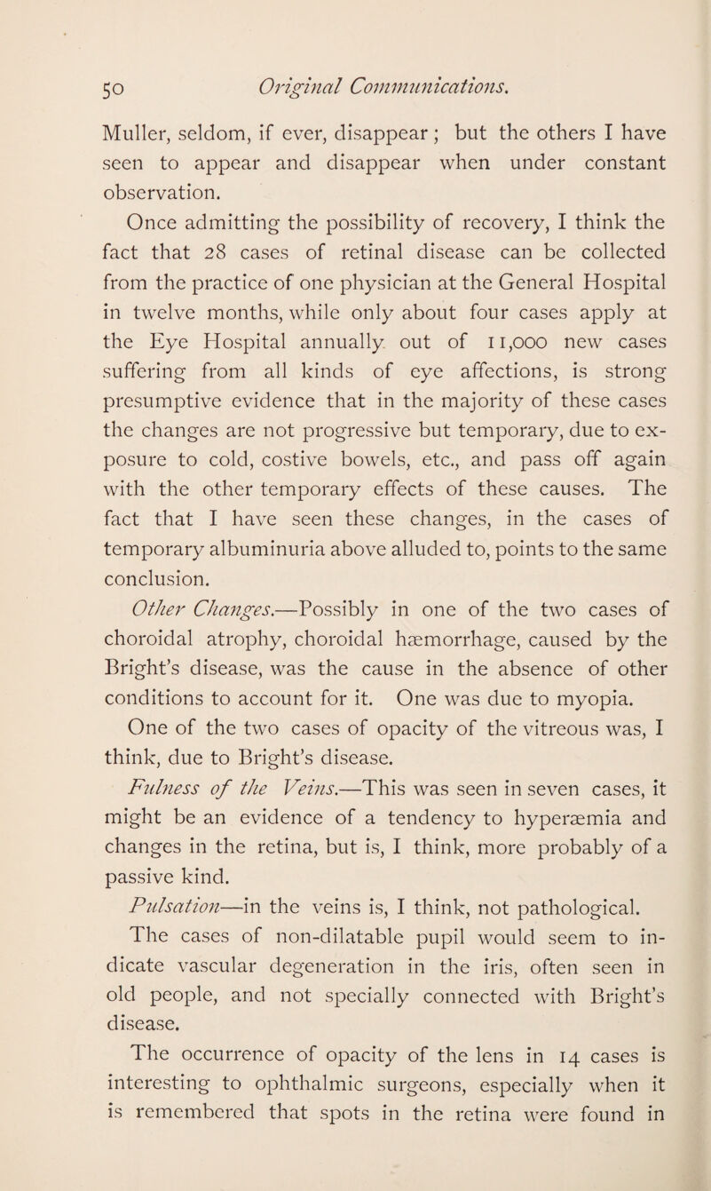 Muller, seldom, if ever, disappear; but the others I have seen to appear and disappear when under constant observation. Once admitting the possibility of recovery, I think the fact that 28 cases of retinal disease can be collected from the practice of one physician at the General Hospital in twelve months, while only about four cases apply at the Eye Hospital annually out of 11,000 new cases suffering from all kinds of eye affections, is strong presumptive evidence that in the majority of these cases the changes are not progressive but temporary, due to ex¬ posure to cold, costive bowels, etc., and pass off again with the other temporary effects of these causes. The fact that I have seen these changes, in the cases of temporary albuminuria above alluded to, points to the same conclusion. Other Changes.—Possibly in one of the two cases of choroidal atrophy, choroidal haemorrhage, caused by the Bright’s disease, was the cause in the absence of other conditions to account for it. One was due to myopia. One of the two cases of opacity of the vitreous was, I think, due to Bright’s disease. Fulness of the Veins.—This was seen in seven cases, it might be an evidence of a tendency to hyperaemia and changes in the retina, but is, I think, more probably of a passive kind. Pulsation—in the veins is, I think, not pathological. The cases of non-dilatable pupil would seem to in¬ dicate vascular degeneration in the iris, often seen in old people, and not specially connected with Bright’s disease. The occurrence of opacity of the lens in 14 cases is interesting to ophthalmic surgeons, especially when it is remembered that spots in the retina were found in