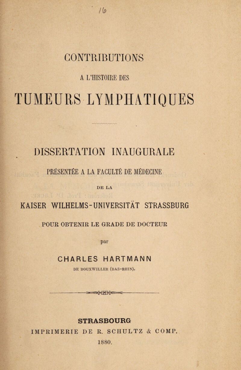 A L’HISTOIRE DES TUMEURS LYMPHATIQUES DISSERTATION INAUGURALE PRESENTEE A LA FACULTE de mEdecine DE LA KAISER WILHELMS-UNIVERSITÄT STRASSBURG POUR OBTENIß LE GRADE DE DOCTEUR par CHARLES HARTMANN DE BOUXWILLER (BAS-RHIN). STRASBOURG IMPRIMERIE DE R. SCHULTZ & COMP. 1880.