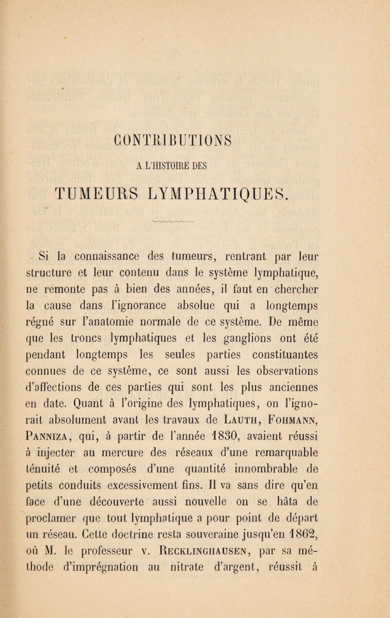 A L’HISTOIRE DES TUMEURS LYMPHATIQUES. Si la connaissance des tumeurs, rentrant par leur structure et leur contenu dans le Systeme lymphatique, ne remonte pas ä bien des annees, il faut en chercher la cause dans Fignorance absolue qui a longtemps regne sur Fanatomie normale de ee Systeme. De meme que les troncs lymphatiques et les ganglions ont ete pendant longtemps les seules parties Constituantes connues de ce Systeme, ce sont aussi les observations d’affections de ces parties qui sont les plus anciennes en date. Quant ä Forigine des lymphatiques, on Figno- rait absolument avant les travaux de Lauth, Fohmann, Panniza, qui, ä partir de Fannee 1830, avaient reussi ä injecter au mercure des reseaux d’une remarquable tenuite et composes d’une quantite innombrable de petits conduits excessivement fins. II va sans dire qu’en face d’une decouverte aussi nouvelle on se häta de proclamer que tout lymphatique a pour point de depart un reseau. Cette doctrine resta souveraine jusqu’en 1862, ou M. le professeur v. Recklinghausen, par sa me~ thode d’impr^gnation au nitrate d’argent, reussit ä