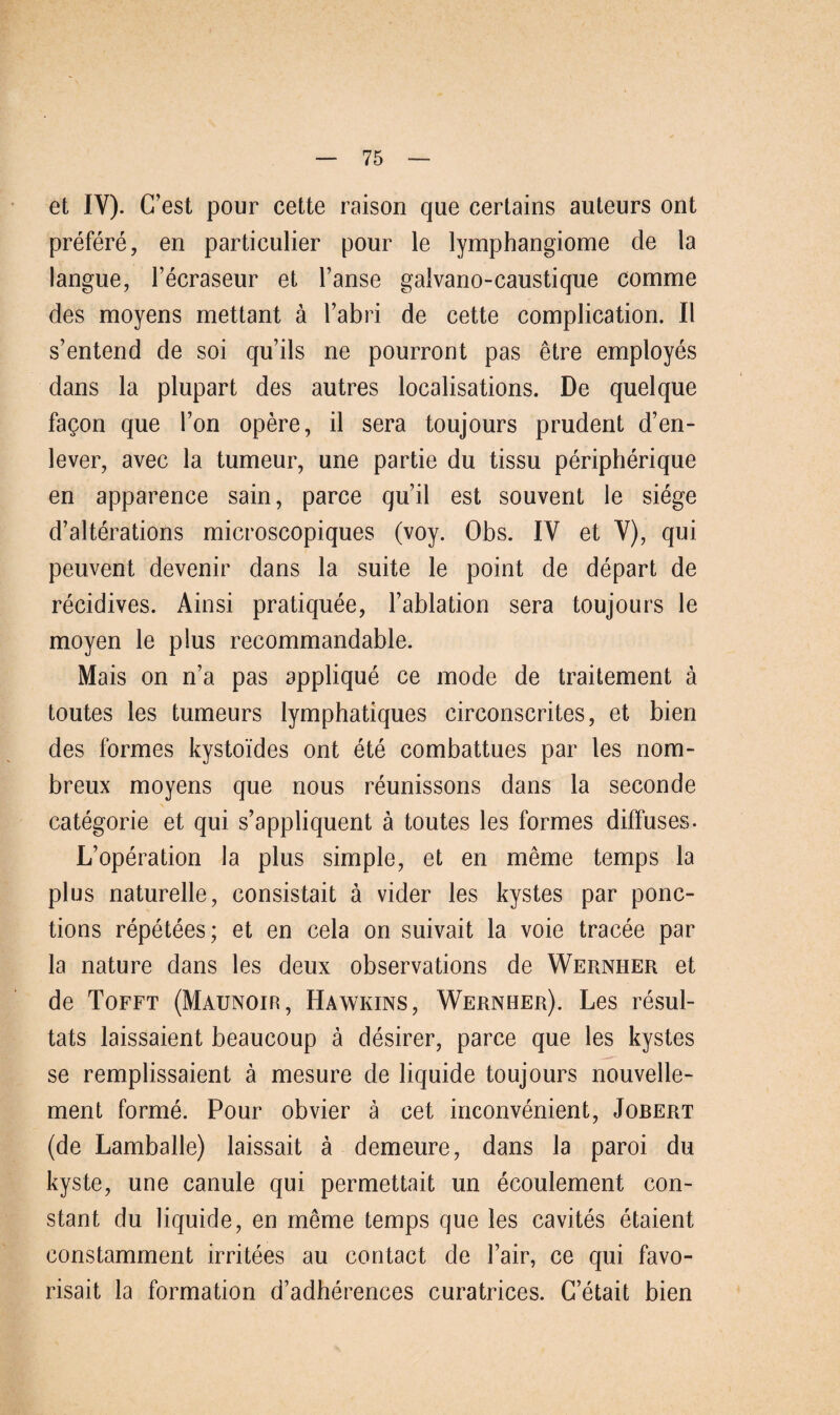 et IV). (Test pour cette raison que certains auteurs ont prefere, en particulier pour le lymphangiome de la langue, l’ecraseur et l’anse galvano-caustique comme des moyens mettant ä l’abri de cette complication. II s’entend de soi quils ne pourront pas etre employes dans la plupart des autres localisations. De quelque fagon que Fon opere, il sera toujours prudent d’en- lever, avec la tumeur, une partie du tissu peripherique en apparence sain, parce qu’il est souvent ie siege d’alterations microscopiques (voy. Obs. IV et V), qui peuvent devenir dans la suite le point de depart de recidives. Ainsi pratiquee, l’ablation sera toujours le moyen le plus recommandable. Mais on n’a pas applique ce mode de traitement ä toutes les tumeurs lymphatiques circonscrites, et bien des formes kystoides ont ete combattues par les nom- breux moyens que nous reunissons dans la seconde categorie et qui s’appliquent ä toutes les formes diffuses- L’operation la plus simple, et en meme temps la plus naturelle, consistait ä vider les kystes par ponc- tions repetees; et en cela on suivait la voie tracee par la nature dans les deux observations de Wernher et de Tofft (Maunoir, Hawkins, Wernher). Les resul- tats laissaient beaucoup ä desirer, parce que les kystes se remplissaient ä mesure de liquide toujours nouvelle- ment forme. Pour obvier ä cet inconvenient, Jobert (de Lamballe) laissait ä demeure, dans la paroi du kyste, une canule qui permettait un ecoulement con- stant du liquide, en meme temps que les cavites etaient constamment irritees au contact de fair, ce qui favo- risait la formation d’adherences curatrices. C’etait bien