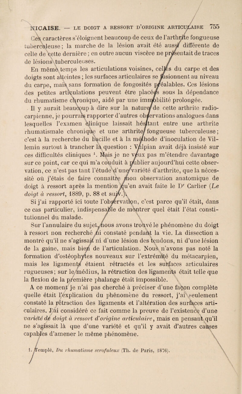 HICAISE. — LE DOIGT A RESSORT D’ORIGINE ARTICULAIRE 755 Ces caractères s’éloignent beaucoup de ceux de F arthrite fongueuse tuberculeuse ; la marche de la lésion avait été aussF différente de celle de\ette dernière ; en outre aucun viscère ne présentait de traces de lésions tuberculeuses. En mêmè, temps les articulations voisines, celles du carpe et des doigts sont atteintes ; les surfaces articulaires se fusionnent au niveau du carpe, mai/sans formation de fongosités préalables. Ces lésions des petites articulations peuvent être placé/s sous la dépendance du rhumatisme chronique, aidé par une immobilité prolongée. . Il y aurait beaucoup à dire sur la nature/de cette arthrite radio- carpienne, je pourrais rapporter d’autres observations analogues dans lesquelles l’examen clinique laissait hésitant entre une arthrite rhumatismale chronique et une arthrite/fongueuse tuberculeuse ; c’est à la recherche du bacille et à la mqlhode d’inoculation de Vil- lemin surtout à trancher l\question : Vnlpian avait déjà insisté sur ces difficultés cliniques h Mais je ne v/ux pas m’étendre davantage sur ce point, car ce qui m’a conduit à publier aujourd’hui cette obser¬ vation, ce n’est pas tant l’étude^’uner variété d’arthrite, que la néces¬ sité où j’étais de faire connaître rhon observation anatomique de doigt à ressort après la mention jqu’en avait faite le Dr Carlier (Le doigt à ressort, 1889, p. 88 et siÿv./l Si j’ai rapporté ici toute l’obÿérvation, c’est parce qu’il était, dans ce cas particulier, indispensable de montrer quel était l’état consti¬ tutionnel du malade. Sur l’annulaire du sujet,/éous avons trouvé le phénomène du doigt à ressort non recherché ni constaté pendaht la vie. La dissection a montré qu’il ne s’agissajf ni d’une lésion des tendons, ni d’une lésion de la gaine, mais bien de l’articulation. Nous n’avons pas noté la formation d’ostéophytes nouveaux sur l’extrémité du métacarpien, mais les ligament/ étaient rétractés et les surfaces articulaires rugueuses; sur le/médius, la rétraction des ligaments était telle que la flexion de la première phalange était impossible. A ce moment je n’ai pas cherché à préciser d’une façon complète quelle était l’explication du phénomène du ressort, j’ai .seulement constaté la pétraction des ligaments et l’altération des surfaces arti¬ culaires. J’ai considéré ce fait comme la preuve de l’existence d’une variété dé doigt à ressort d'origine articulaire, mais en pensanbqu’il ne s’agissait là que d’une variété et qu’il y avait d’autres causes capables d’amener le même phénomène. / ernplé, Du rhumatisme scrofuleux (Th. de Paris, 1876).