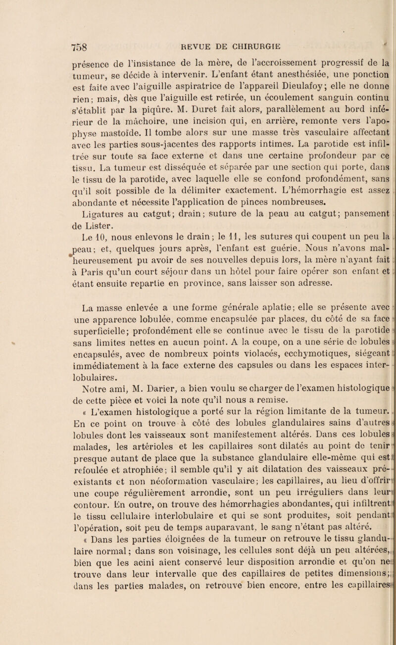 présence de l’insistance de la mère, de l’accroissement progressif de la tumeur, se décide à intervenir. L’enfant étant anesthésiée, une ponction est faite avec l’aiguille aspiratrice de l’appareil Dieulafoy; elle ne donne rien; mais, dès que l’aiguille est retirée, un écoulement sanguin continu s’établit par la piqûre. M. Duret fait alors, parallèlement au bord infé¬ rieur de la mâchoire, une incision qui, en arrière, remonte vers l’apo¬ physe mastoîde. Il tombe alors sur une masse très vasculaire affectant avec les parties sous-jacentes des rapports intimes. La parotide est infil¬ trée sur toute sa face externe et dans une certaine profondeur par ce tissu. La tumeur est disséquée et séparée par une section qui porte, dans le tissu de la parotide, avec laquelle elle se confond profondément, sans qu’il soit possible de la délimiter exactement. L’hémorrhagie est assez abondante et nécessite l’application de pinces nombreuses. Ligatures au catgut; drain; suture de la peau au catgut; pansement de Lister. Le 10, nous enlevons le drain; le 11, les sutures qui coupent un peu la peau; et, quelques jours après, l'enfant est guérie. Nous n’avons mal- heureusement pu avoir de ses nouvelles depuis lors, la mère n’ayant fait à Paris qu’un court séjour dans un hôtel pour faire opérer son enfant et étant ensuite repartie en province, sans laisser son adresse. La masse enlevée a une forme générale aplatie; elle se présente avec une apparence lobulée, comme encapsulée par places, du côté de sa face superficielle; profondément elle se continue avec le tissu de la parotide sans limites nettes en aucun point. A la coupe, on a une série de lobules encapsulés, avec de nombreux points violacés, ecchymotiques, siégeant immédiatement à la face externe des capsules ou dans les espaces inter¬ lobulaires. Notre ami, M. Darier, a bien voulu se charger de l’examen histologique de cette pièce et voici la note qu’il nous a remise. « L’examen histologique a porté sur la région limitante de la tumeur. En ce point on trouve à côté des lobules glandulaires sains d’autres lobules dont les vaisseaux sont manifestement altérés. Dans ces lobules malades, les artérioles et les capillaires sont dilatés au point de tenir presque autant de place que la substance glandulaire elle-même qui est refoulée et atrophiée; il semble qu’il y ait dilatation des vaisseaux pré¬ existants et non néoformation vasculaire; les capillaires, au lieu d’offrir une coupe régulièrement arrondie, sont un peu irréguliers dans leur | contour. En outre, on trouve des hémorrhagies abondantes, qui infiltrent: le tissu cellulaire interlobulaire et qui se sont produites, soit pendant: l’opération, soit peu de temps auparavant, le sang n’étant pas altéré. « Dans les parties éloignées de la tumeur on retrouve le tissu glandu¬ laire normal; dans son voisinage, les cellules sont déjà un peu altérées,,, bien que les acini aient conservé leur disposition arrondie et qu’on ne: trouve dans leur intervalle que des capillaires de petites dimensions;; dans les parties malades, on retrouve bien encore, entre les capillaires: