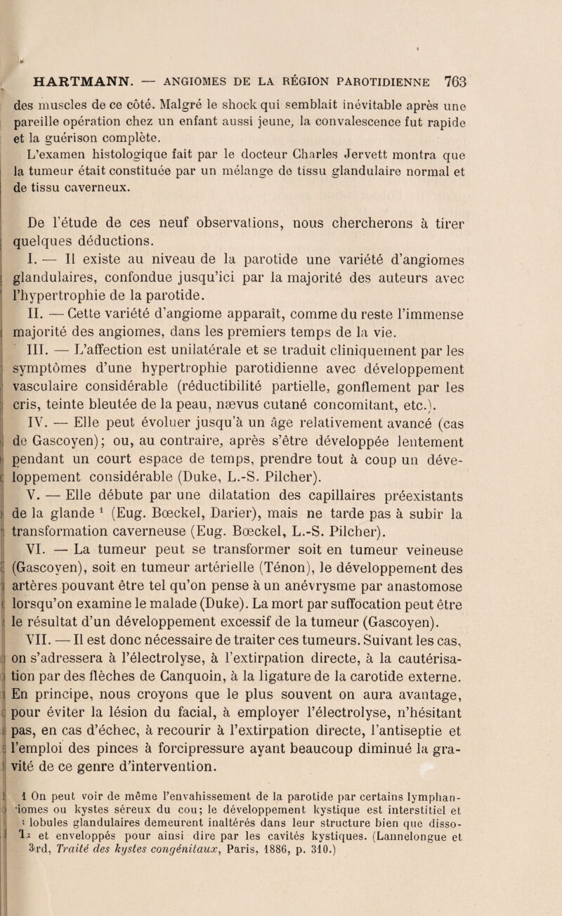 des muscles de ce côté. Malgré le shock qui semblait inévitable après une pareille opération chez un enfant aussi jeune, la convalescence fut rapide et la guérison complète. L’examen histologique fait par le docteur Charles Jervett montra que la tumeur était constituée par un mélange de tissu glandulaire normal et de tissu caverneux. De l’étude de ces neuf observations, nous chercherons à tirer quelques déductions. I. — Il existe au niveau de la parotide une variété d’angiomes glandulaires, confondue jusqu’ici par la majorité des auteurs avec l’hypertrophie de la parotide. IL — Cette variété d’angiome apparaît, comme du reste l’immense i majorité des angiomes, dans les premiers temps de la vie. III. — L’affection est unilatérale et se traduit cliniquement par les symptômes d’une hypertrophie parotidienne avec développement vasculaire considérable (réductibilité partielle, gonflement par les ü cris, teinte bleutée de la peau, nævus cutané concomitant, etc.). IV. — Elle peut évoluer jusqu’à un âge relativement avancé (cas de Gascoyen); ou, au contraire, après s’être développée lentement i| pendant un court espace de temps, prendre tout à coup un déve- Iloppement considérable (Duke, L.-S. Pilcher). V. — Elle débute par une dilatation des capillaires préexistants ; de la glande 1 (Eug. Bœckel, Darier), mais ne tarde pas à subir la transformation caverneuse (Eug. Bœckel, L.-S. Pilcher). VI. — La tumeur peut se transformer soit en tumeur veineuse (Gascoyen), soit en tumeur artérielle (Ténon), le développement des artères pouvant être tel qu’on pense à un anévrysme par anastomose lorsqu’on examine le malade (Duke). La mort par suffocation peut être le résultat d’un développement excessif de la tumeur (Gascoyen). VII. — Il est donc nécessaire de traiter ces tumeurs. Suivant les cas, on s’adressera à l’électrolyse, à l’extirpation directe, à la cautérisa¬ tion par des flèches de Canquoin, à la ligature de la carotide externe. En principe, nous croyons que le plus souvent on aura avantage, pour éviter la lésion du facial, à employer l’électrolyse, n’hésitant pas, en cas d’échec, à recourir à l’extirpation directe, l’antiseptie et l’emploi des pinces à forcipressure ayant beaucoup diminué la gra¬ vité de ce genre d’intervention. 1 On peut voir de même l’envahissement de la parotide par certains lymphan- •iomes ou kystes séreux du cou; le développement kystique est interstitiel et « lobules glandulaires demeurent inaltérés dans leur structure bien que disso¬ lu et enveloppés pour ainsi dire par les cavités kystiques. (Lannelongue et 3-rd, Traité des kystes congénitaux, Paris, 1886, p. 310.)