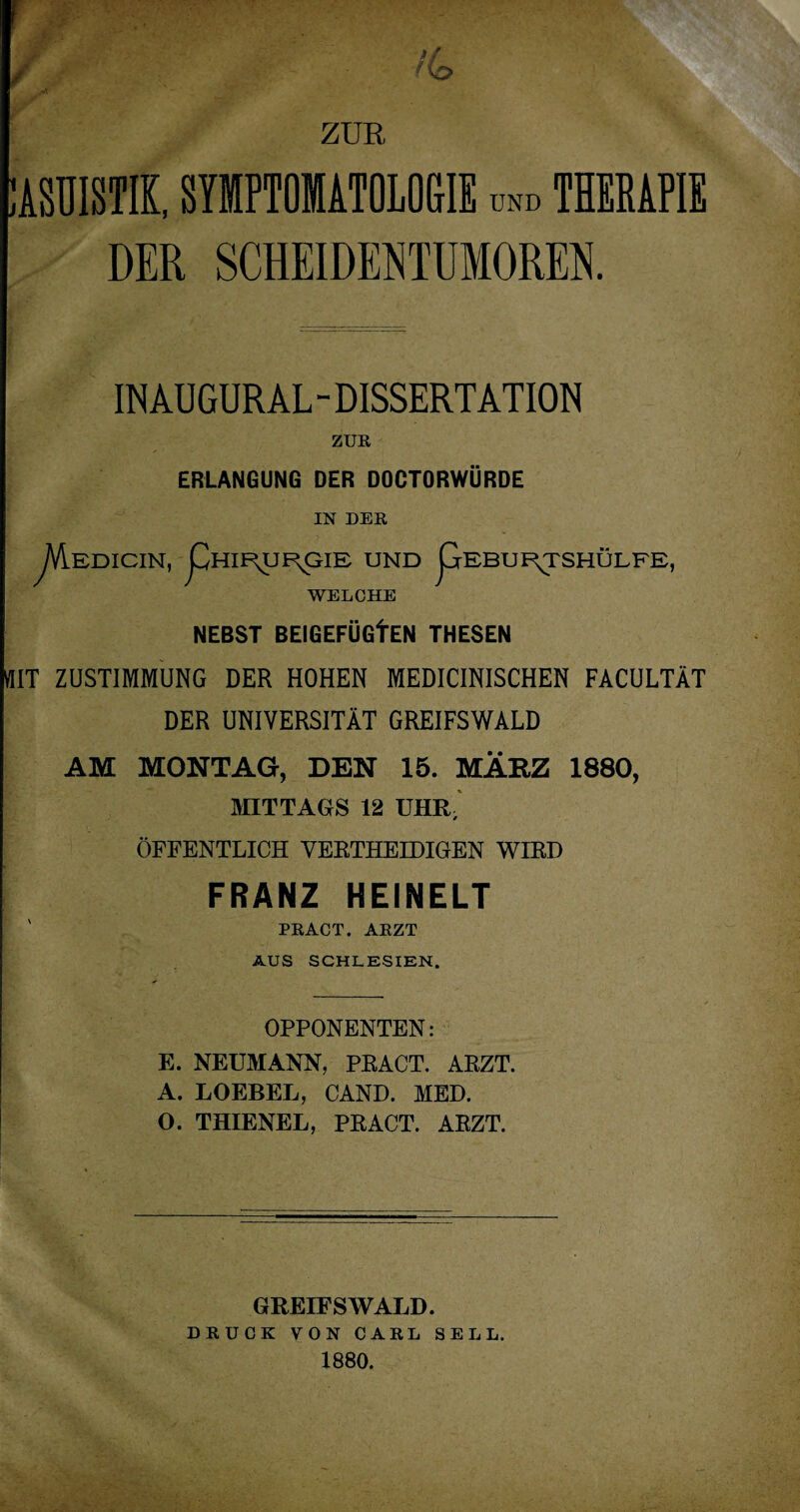 ZUR KASUISTIK, SYMPTOMATOLOGIE und THERAPIE DER SCHEIDENTUMOREN. IN AUGURAL - DISSERTATION ZUR ERLANGUNG DER DOCTORWÜRDE IN DER JAEDICIN, pHIE^UR^IE UND pEBUF^TSHÜLFE, WELCHE NEBST BEIGEFÜGfEN THESEN «IT ZUSTIMMUNG DER HOHEN MEDICINISCHEN FACULTÄT DER UNIVERSITÄT GREIFSWALD AM MONTAG, DEN 15. MÄRZ 1880, MITTAGS 12 UHR, ÖFFENTLICH VERTHEIDIGEN WIRD FRANZ HEINELT PRACT. ARZT AUS SCHLESIEN. OPPONENTEN: E. NEUMANN, PRACT. ARZT. A. LOEBEL, CAND. MED. O. THIENEL, PRACT. ARZT. GREIFSWALD. DRUCK VON CARL SELL. 1880.