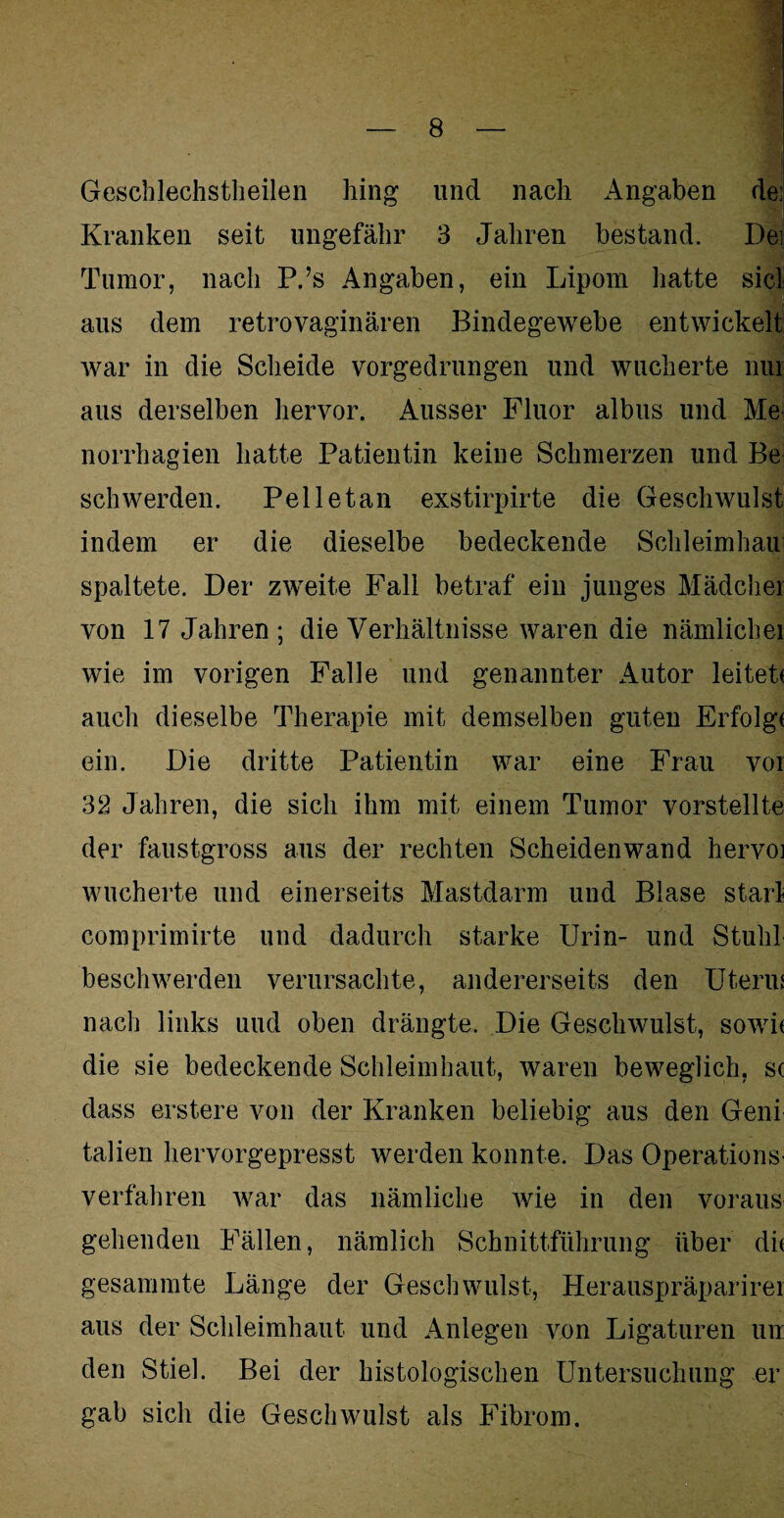 Geschlechstheilen hing und nach Angaben dei Kranken seit ungefähr 3 Jahren bestand. Dei; Tumor, nach P.’s Angaben, ein Lipom hatte siel i| aus dem retrovaginären Bindegewebe entwickelt war in die Scheide vorgedrungen und wucherte nur aus derselben hervor. Ausser Fluor albus und Me norrhagien hatte Patientin keine Schmerzen und Be sch werden. Pelletan exstirpirte die Geschwulst indem er die dieselbe bedeckende Schleimhau spaltete. Der zweite Fall betraf ein junges Mädcher von 17 Jahren; die Verhältnisse waren die nämlichei wie im vorigen Falle und genannter Autor leitet* auch dieselbe Therapie mit demselben guten Erfolg* ein. Die dritte Patientin war eine Frau vor 32 Jahren, die sich ihm mit einem Tumor vorstellte der faustgross aus der rechten Scheidenwand hervoj wucherte und einerseits Mastdarm und Blase starl comprimirte und dadurch starke Urin- und Stuhl beschwerden verursachte, andererseits den Uterus nach links und oben drängte. Die Geschwulst, sowit die sie bedeckende Schleimhaut, waren beweglich, sc dass erstere von der Kranken beliebig aus den Genf talien hervorgepresst werden konnte. Das Operations¬ verfahren war das nämliche wie in den voraus gehenden Fällen, nämlich Schnittführung über di* gesammte Länge der Geschwulst, Herauspräparirei aus der Schleimhaut und Anlegen von Ligaturen un den Stiel. Bei der histologischen Untersuchung er gab sich die Geschwulst als Fibrom.
