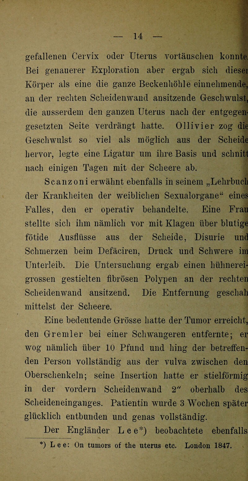 gefallenen Cervix oder Uterus Vortäuschen konnte, Bei genauerer Exploration aber ergab sich dieser Körper als eine die ganze Beckenhöhle einnehmende, an der rechten Scheidenwand ansitzende Geschwulst, die ausserdem den ganzen Uterus nach der entgegen¬ gesetzten Seite verdrängt hatte. Olli vier zog die Geschwulst so viel als möglich aus der Scheide hervor, legte eine Ligatur um ihre Basis und schnitt nach einigen Tagen mit der Scheere ab. Scanzoni erwähnt ebenfalls in seinem „Lehrbuch der Krankheiten der weiblichen Sexualorgane“ eines Falles, den er operativ behandelte. Eine Frau stellte sich ihm nämlich vor mit Klagen über blutige fötide Ausflüsse aus der Scheide, Disurie und Schmerzen beim Defäciren, Druck und Schwere im Unterleib. Die Untersuchung ergab einen hühnerei- grossen gestielten fibrösen Polypen an der rechten Scheidenwand ansitzend. Die Entfernung geschah mittelst der Scheere. Eine bedeutende Grösse hatte der Tumor erreicht, den Gremler bei einer Schwangeren entfernte; er wog nämlich über 10 Pfund und hing der betreffen¬ den Person vollständig aus der vulva zwischen den Oberschenkeln; seine Insertion hatte er stielförmig in der vordem Scheidenwand 2 oberhalb des Scheideneinganges. Patientin wurde 3 Wochen später glücklich entbunden und genas vollständig. Der Engländer Lee*) beobachtete ebenfalls *) Lee: On tumors of the Uterus etc. London 1847.