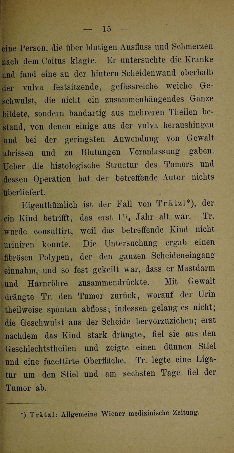 eine Person, die über blutigen Ausfluss und Schmerzen nach dem Coitus klagte. Er untersuchte die Kranke und fand eine an der hintern Scheidenwand oberhalb der vulva festsitzende, gefässreiclie weiche Ge¬ schwulst, die nicht ein zusammenhängendes Ganze bildete, sondern bandartig aus mehreren Theilen be¬ stand, von denen einige aus der vulva heraushingen und bei der geringsten Anwendung von Gewalt abrissen und zu Blutungen Veranlassung gaben. Ueber die histologische Structur des Tumors und dessen Operation hat der betreffende Autor nichts überliefert. Eigentlmmlich ist der Fall von Trätzl*), der ein Kind betrifft, das erst l1/* Jahr alt war. Tr. wurde consultirt, weil das betreffende Kind nicht uriniren konnte. Die Untersuchung ergab einen fibrösen Polypen, der den ganzen Scheideneingang einnahm, und so fest gekeilt war, dass er Mastdarm und Harnröhre zusammendrückte. Mit Gewalt drängte Tr. den Tumor zurück, worauf der Urin theilweise spontan abfloss; indessen gelang es nicht; die Geschwulst aus der Scheide hervorzuziehen; erst nachdem das Kind stark drängte, fiel sie aus den Geschlechtstheilen und zeigte einen dünnen Stiel und eine facettirte Oberfläche. Tr. legte eine Liga¬ tur um den Stiel und am sechsten Tage fiel der Tumor ab. *) Trätzl: Allgemeine Wiener medizinische Zeitung,