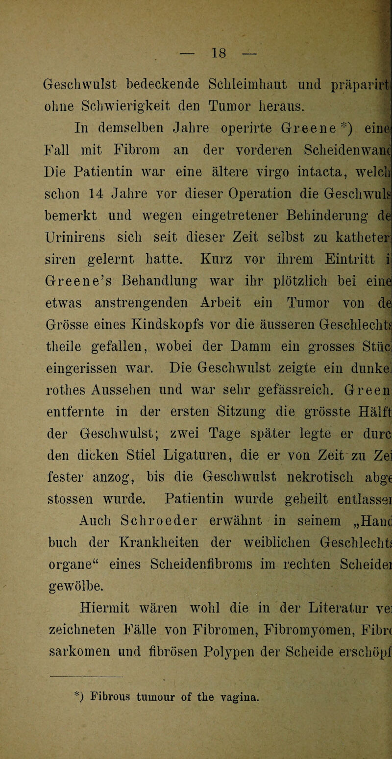 Geschwulst bedeckende Schleimhaut und präparirt ohne Schwierigkeit den Tumor heraus. In demselben Jahre operirte Greene *) eine Fall mit Fibrom an der vorderen Scheidenwanc Die Patientin war eine ältere virgo intacta, welch sclion 14 Jahre vor dieser Operation die Gesell wuls bemerkt und wegen eingetretener Behinderung de Urinirens sich seit dieser Zeit selbst zu katheter siren gelernt hatte. Kurz vor ihrem Eintritt i Greene’s Behandlung war ihr plötzlich bei eine etwas anstrengenden Arbeit ein Tumor von de Grösse eines Kindskopfs vor die äusseren Geschlechts theile gefallen, wobei der Damm ein grosses Stile eingerissen war. Die Geschwulst zeigte ein dunkel rotlies Aussehen und war sehr gefässreich. Green entfernte in der ersten Sitzung die grösste Hälft der Geschwulst; zwei Tage später legte er durc den dicken Stiel Ligaturen, die er von Zeit zu Zei fester anzog, bis die Geschwulst nekrotisch abge stossen wurde. Patientin wurde geheilt entlasse! Auch Schroeder erwähnt in seinem „Hane buch der Krankheiten der weiblichen Geschlechts Organe“ eines Scheidenfibroms im rechten Scheidei gewölbe. Hiermit wären wohl die in der Literatur vei zeichneten Fälle von Fibromen, Fibromyomen, Fibn Sarkomen und fibrösen Polypen der Scheide erschöpf *) Fibrous tumour of the vagiua.