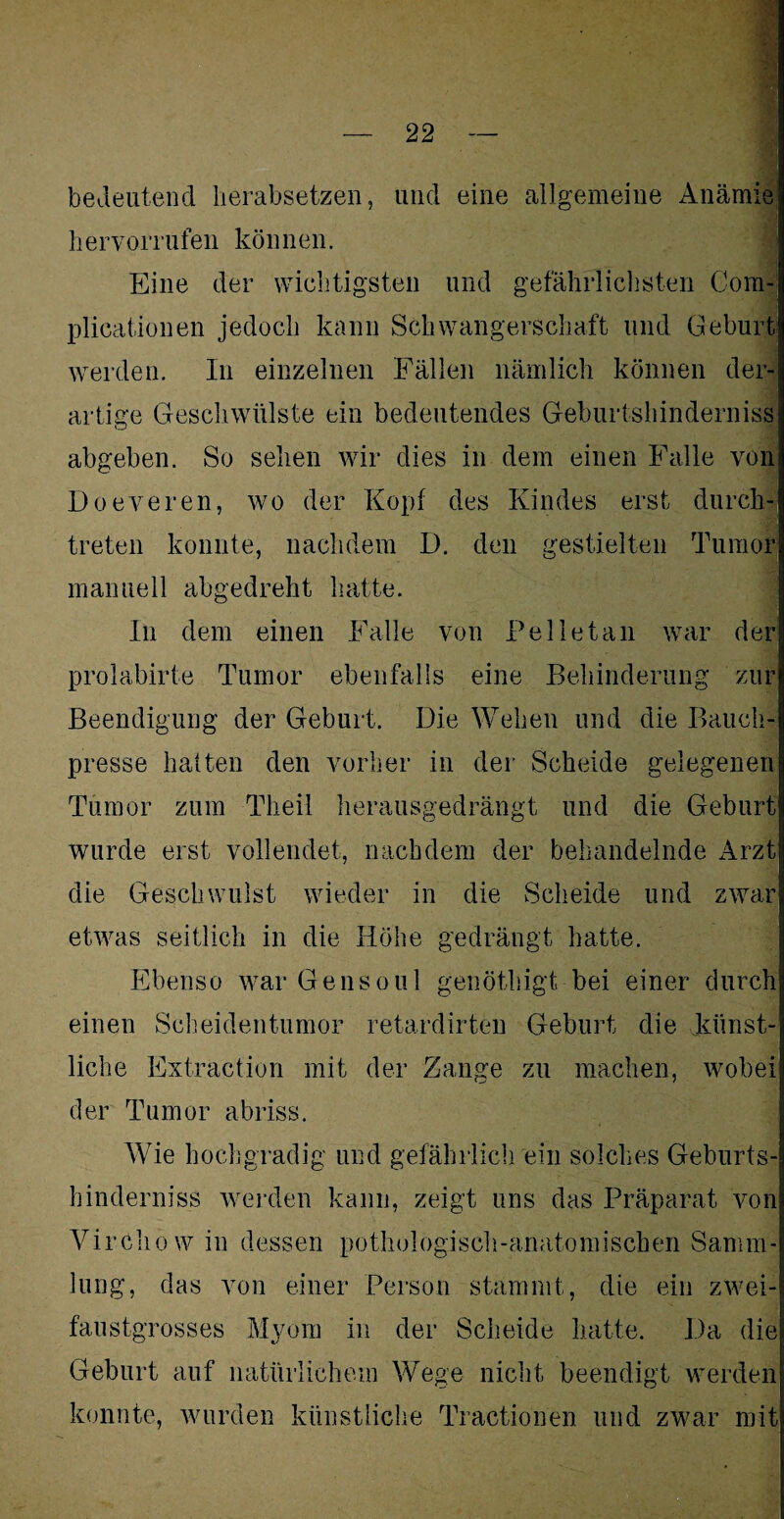 bedeutend lierabsetzen, und eine allgemeine Anämie hervorrufen können. Eine der wichtigsten und gefährlichsten Com- plicationen jedoch kann Schwangerschaft und Geburt werden. In einzelnen Fällen nämlich können der¬ artige Geschwülste ein bedeutendes Geburtshinderniss abgeben. So sehen wir dies in dem einen Falle von Doeveren, wo der Kopf des Kindes erst durch¬ treten konnte, nachdem D. den gestielten Tumor manuell abgedreht hatte. In dem einen Falle von Pell et an war der prolabirte Tumor ebenfalls eine Behinderung zur Beendigung der Geburt. Die Wehen und die Bauch¬ presse halten den vorher in der Scheide gelegenen Tumor zum Tlieil herausgedrängt und die Geburt wurde erst vollendet, nachdem der behandelnde Arzt die Geschwulst wieder in die Scheide und zwar etwas seitlich in die Höhe gedrängt hatte. Ebenso war Gensoul genöthigt bei einer durch einen Scheidentumor retardirten Geburt die künst¬ liche Extraction mit der Zange zu machen, wobei der Tumor abriss. Wie hochgradig und gefährlich ein solches Geburts¬ hinderniss werden kann, zeigt uns das Präparat von Virchow in dessen pothologisch-anatomischen Samm¬ lung, das von einer Person stammt, die ein zwei¬ faustgrosses Myom in der Scheide hatte. Da die Geburt auf natürlichem Wege nicht beendigt werden konnte, wurden künstliche Tractionen und zwar mit