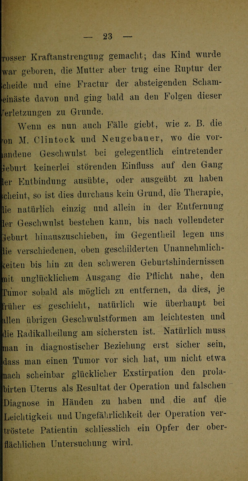 rosser Kraftanstrengung gemacht; das Kind wurde war geboren, die Mutter aber trug eine Riiptui dei icheide und eine Fractur der absteigenden Scliam- einäste davon und ging bald an den Folgen dieser Verletzungen zu Grunde. Wenn es nun auch Fälle giebt, wie z. B. die r0n M. Clintock und Neugebauer, wo die vor- landene Geschwulst bei gelegentlich eintretender yeburt keinerlei störenden Einfluss auf den Gang ler Entbindung ausübte, oder ausgeübt zu haben scheint, so ist dies durchaus kein Grund, die Therapie, lie natürlich einzig und allein in der Entfernung ler Geschwulst bestehen kann, bis nach vollendeter Geburt hinauszuschieben, im Gegentheil legen uns lie verschiedenen, oben geschilderten Unannehmlich¬ keiten bis hin zu den schweren Geburtshindernissen mit unglücklichem Ausgang die Pflicht nahe, den Tumor sobald als möglich zu entfernen, da dies, je früher es geschieht, natürlich wie überhaupt bei allen übrigen Geschwulstformen am leichtesten und die Radikalheilung am sichersten ist. Natürlich muss man in diagnostischer Beziehung erst sicher sein, dass man einen Tumor vor sich hat, um nicht etwa nach scheinbar glücklicher Exstirpation den prola- birten Uterus als Resultat der Operation und falschen Diagnose in Händen zu haben und die auf die Leichtigkeit und Ungefährlichkeit der Operation vei tröstete Patientin schliesslich ein Opfer der ober¬ flächlichen Untersuchung wird.