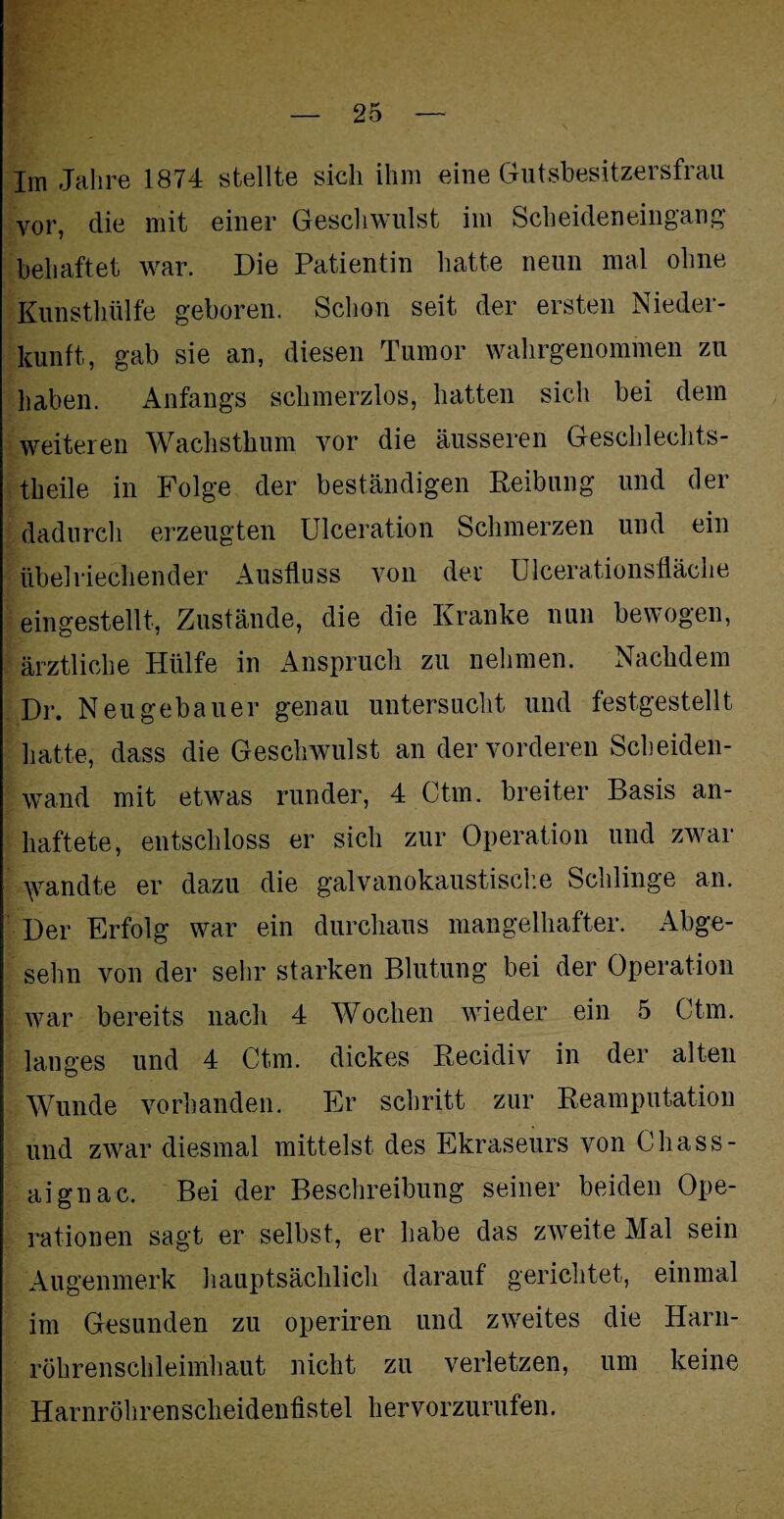 Im Jahre 1874 stellte sich ihm eine Gutsbesitzersfrau vor, die mit einer Geschwulst im Scheideneingang behaftet war. Die Patientin hatte neun mal ohne Kunsthülfe geboren. Schon seit der ersten Nieder¬ kunft, gab sie an, diesen Tumor wahrgenommen zu haben. Anfangs schmerzlos, hatten sich bei dem weiteren Wachsthum vor die äusseren Geschlechts- theile in Folge der beständigen Reibung und der dadurch erzeugten Ulceration Schmerzen und ein übelriechender Ausfluss von der Ulcerationsfläche eingestellt, Zustände, die die Kranke nun bewogen, ärztliche Hülfe in Anspruch zu nehmen. Nachdem Dr. Neugebauer genau untersucht und festgestellt hatte, dass die Geschwulst an der vorderen Scheiden¬ wand mit etwas runder, 4 Ctm. breiter Basis an¬ haftete, entschloss er sich zur Operation und zwar \vandte er dazu die galvanokaustische Schlinge an. Der Erfolg war ein durchaus mangelhafter. Abge- sehn von der sehr starken Blutung bei der Operation war bereits nach 4 Wochen wieder ein 5 Ctm. langes und 4 Ctm. dickes Recidiv in der alten Wunde vorhanden. Er schritt zur Reamputation und zwar diesmal mittelst des Ekraseurs von Chass- aignac. Bei der Beschreibung seiner beiden Ope¬ rationen sagt er selbst, er habe das zweite Mal sein Augenmerk hauptsächlich darauf gerichtet, einmal im Gesunden zu operiren und zweites die Harn¬ röhrenschleimhaut nicht zu verletzen, um keine Harnröhrenscheidenfistel hervorzurufen.