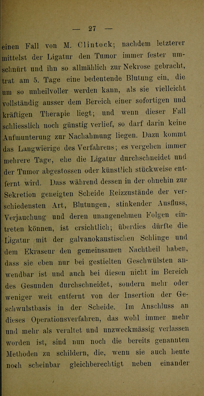 einen Fall von M. Clintock; nachdem letzterer mittelst der Ligatur den Tumor immer fester um- schnürt und ihn so allmählich zur Nekrose gebracht, trat am 5. Tage eine bedeutende Blutung ein, die um so unheilvoller werden kann, als sie vielleicht vollständig ausser dem Bereich einer sofortigen und kräftigen Therapie liegt; und wenn dieser hall schliesslich noch günstig verlief, so darf darin keine Aufmunterung zur Nachahmung liegen. Dazu kommt das Langwierige des Verfahrens; es vergehen immei mehrere Tage, ehe die Ligatur durchschneidet und der Tumor abgestossen oder künstlich stückweise ent fern! wird. Dass während dessen in der ohnehin zur Sekretion geneigten Scheide Reizzustände der \ei- schiedensten Art, Blutungen, stinkender Ausfluss, Verjauchung und deren unangenehmen Folgen ein- treten können, ist ersichtlich; überdies dürfte die Ligatur mit der galvanokaustischen Schlinge und dem Ekraseur den gemeinsamen Nachtheil haben, dass sie eben nur bei gestielten Geschwülsten an¬ wendbar ist und auch bei diesen nicht im Bereich des Gesunden durchschneidet, sondern mehl oder weniger weit entfernt von der Insertion der Ge- schwulstbasis in der Scheide. Im Anschluss an dieses Operationsverfahren, das wohl immei meoi und mehr als veraltet und unzweckmässig verlassen worden ist, sind nun noch die bereits genannten Methoden zu schildern, die, wenn sie auch heute noch scheinbar gleichberechtigt neben einander i