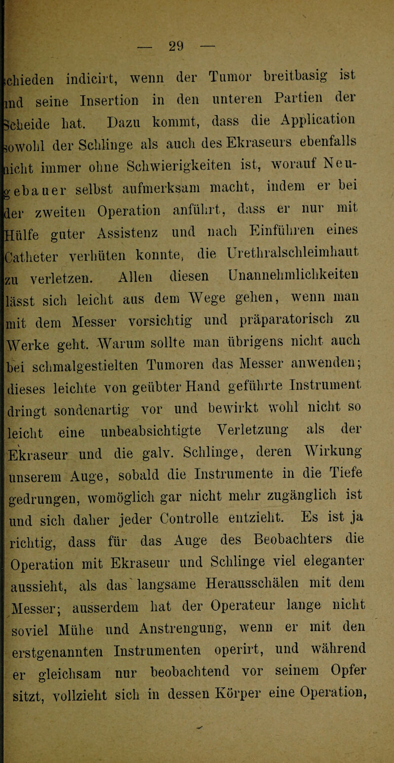 schieden indicirt, wenn der Tumor breitbasig ist nid seine Insertion in den unteren Partien der Scheide hat. Dazu kommt, dass die Application sowohl der Schlinge als auch des Ekraseurs ebenfalls licht immer ohne Schwierigkeiten ist, worauf Neu- o ebauer selbst aufmerksam macht, indem er bei der zweiten Operation anführt, dass ei nui mit Hülfe guter Assistenz und nach Einführen eines Catheter verhüten konnte, die Urethralschleimhaut zu verletzen. Allen diesen Unannehmlichkeiten lässt sich leicht aus dem Wege gehen, wenn man mit dem Messer vorsichtig und präparatorisch zu Werke geht. Warum sollte man übrigens nicht auch bei schmalgestielten Tumoren das Messer anwenden; dieses leichte von geübter Hand geführte Instrument dringt sondenartig vor und bewirkt wohl nicht so leicht eine unbeabsichtigte Verletzung als der Ekraseur und die galv. Schlinge, deren Wirkung unserem Auge, sobald die Instrumente in die Tiefe gedrungen, womöglich gar nicht mehr zugänglich ist und sich daher jeder Controlle entzieht. Es ist ja richtig, dass für das Auge des Beobachters die Operation mit Ekraseur und Schlinge viel eleganter aussieht, als das langsame Herausschälen mit dem Messer; ausserdem hat der Operateur lange nicht soviel Mühe und Anstrengung, wenn er mit den erstgenannten Instrumenten operirt, und während er gleichsam nur beobachtend vor seinem Opfer sitzt, vollzieht sich in dessen Körper eine Operation,