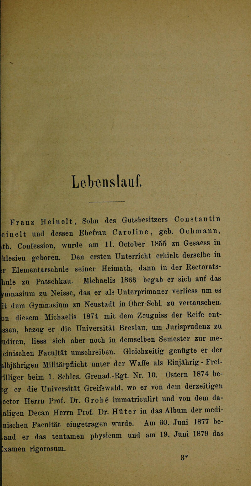 Lebenslauf. Franz Heinelt, Sohn des Gutsbesitzers Coustantin einelt und dessen Ehefrau Caroline, geh. Ochmann, ,th. Confession, wurde am 11. October 1855 zu Gesaess in hlesien geboren. Den ersten Unterricht erhielt derselbe in ir Elementarschule seiner Heimath, dann in der Rectorats- hule zu Patschkau. Michaelis 1866 begab er sich auf das pmnasium zu Neisse, das er als Unterprimaner verliess um es it dem Gymnasium zu Neustadt in Ober-Schi, zu vertauschen. Dn diesem Michaelis 1874 mit dem Zeugniss der Reife ent- ssen. bezog er die Universität Breslau, um Jurisprudenz zu udiren, liess sich aber noch in demselben Semester zur me- cinischen Facultät umschreiben. Gleichzeitig genügte er der klbjährigen Militärpflicht unter der Waffe als Einjährig - Frei- illiger beim 1. Schles. Grenad.-Rgt. Nr. 10. Ostern 1874 be- >g er die Universität Greifswald, wo er von dem derzeitigen ector Herrn Prof. Dr. Grobe immatriculirt und von dem da- aligen Decan Herrn Prof. Dr. Hüter in das Album der medi- nischen Facultät eingetragen wurde. Am 30. Juni 1877 be- ,and er das tentamen physicum und am 19. Juni 1879 das )xamen rigorosum. 3*