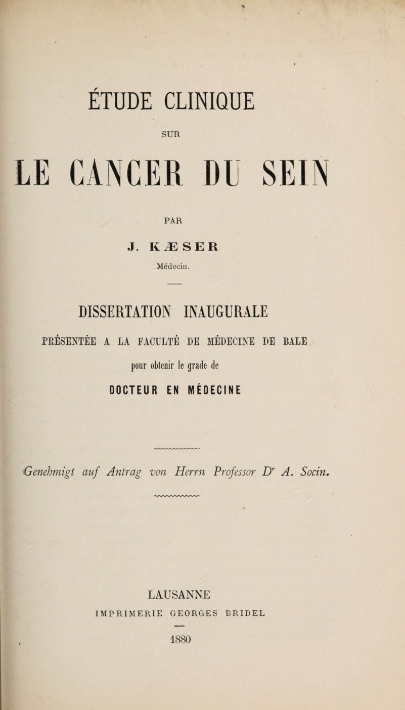 ETUDE CLINIQUE SUR LE CANCER Dlï SEIN PAR J. KÆSER Médecin. DISSERTATION INAUGURALE PRÉSENTÉE A LA FACULTÉ DE MÉDECINE DE BALE pour obtenir le grade de DOCTEUR EN MÉDECINE Genehmigt auf Antrag von Herrn Prof essor Dr A. Socin. LAUSANNE IMPRIMERIE GEORGES BRIDEL 1880