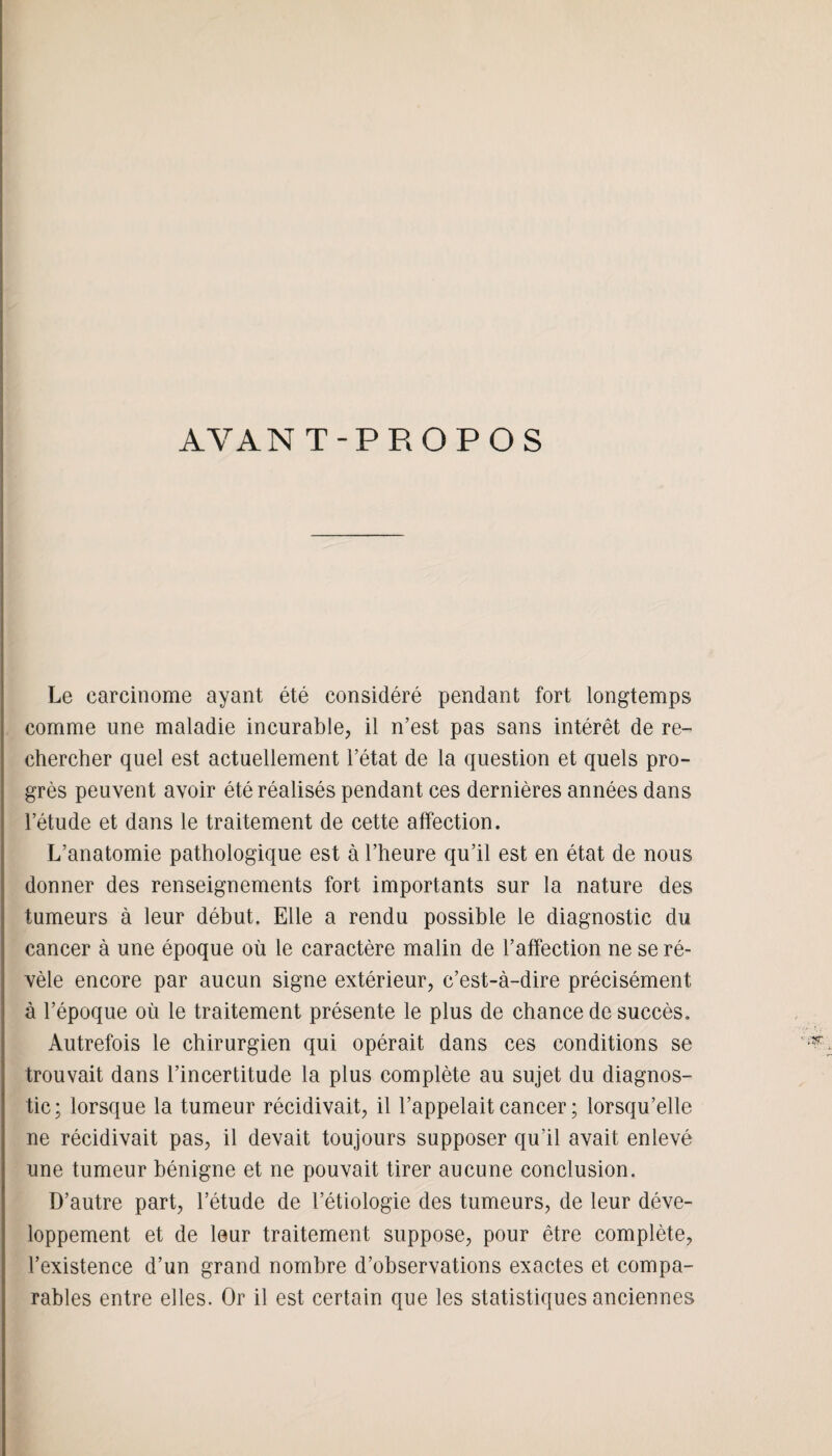 AYAN T-PROPOS Le carcinome ayant été considéré pendant fort longtemps comme une maladie incurable, il n’est pas sans intérêt de re¬ chercher quel est actuellement l’état de la question et quels pro¬ grès peuvent avoir été réalisés pendant ces dernières années dans l’étude et dans le traitement de cette affection. L’anatomie pathologique est à l’heure qu’il est en état de nous donner des renseignements fort importants sur la nature des tumeurs à leur début. Elle a rendu possible le diagnostic du cancer à une époque où le caractère malin de l’affection ne se ré¬ vèle encore par aucun signe extérieur, c’est-à-dire précisément à l’époque où le traitement présente le plus de chance de succès. Autrefois le chirurgien qui opérait dans ces conditions se trouvait dans l’incertitude la plus complète au sujet du diagnos¬ tic; lorsque la tumeur récidivait, il l’appelait cancer ; lorsqu’elle ne récidivait pas, il devait toujours supposer qu’il avait enlevé une tumeur bénigne et ne pouvait tirer aucune conclusion. D’autre part, l’étude de l’étiologie des tumeurs, de leur déve¬ loppement et de leur traitement suppose, pour être complète, l’existence d’un grand nombre d’observations exactes et compa¬ rables entre elles. Or il est certain que les statistiques anciennes