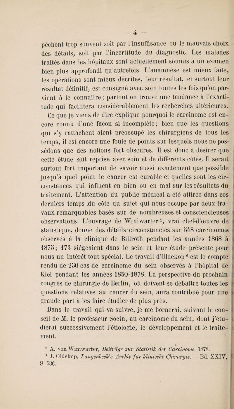 pèchent trop souvent soit par l’insuffisance ou le mauvais choix des détails, soit par l’incertitude du diagnostic. Les malades traités dans les hôpitaux sont actuellement soumis à un examen bien plus approfondi qu’autrefois. L’anamnèse est mieux faite, les opérations sont mieux décrites, leur résultat, et surtout leur résultat définitif, est consigné avec soin toutes les fois qu’on par¬ vient à le connaître; partout on trouve une tendance à l’exacti¬ tude qui facilitera considérablement les recherches ultérieures. Ce que je viens de dire explique pourquoi le carcinome est en¬ core connu d'une façon si incomplète; bien que les questions qui s’y rattachent aient préoccupé les chirurgiens de tous les temps, il est encore une foule de points sur lesquels nous ne pos¬ sédons que des notions fort obscures. Il est donc à désirer que cette étude soit reprise avec soin et de différents côtés. Il serait surtout fort important de savoir aussi exactement que possible jusqu’à quel point le cancer est curable et quelles sont les cir¬ constances qui influent en bien ou en mal sur les résultats du traitement. L’attention du public médical a été attirée dans ces derniers temps du côté du sujet qui nous occupe par deux tra¬ vaux remarquables basés sur de nombreuses et consciencieuses i observations. L’ouvrage de Winiwarter *, vrai chef-d’œuvre de j statistique, donne des détails circonstanciés sur 548 carcinomes observés à la clinique de Billroth pendant les années 1868 à ) 1875; 173 siégeaient dans le sein et leur étude présente pour nous un intérêt tout spécial. Le travail d’Oldekop2 est le compte i rendu de 250 cas de carcinome du sein observés à l’hôpital de * Kiel pendant les années 1850-1878. La perspective du prochain i congrès de chirurgie de Berlin, où doivent se débattre toutes les questions relatives au cancer du sein, aura contribué pour une grande part à les faire étudier de plus près. Dans le travail qui va suivre, je me bornerai, suivant le con¬ seil de M. le professeur Socin, au carcinome du sein, dont j’étu- , » dierai successivement l’étiologie, le développement et le traite- •( ment. 1 A. von Winiwarter, Beitrdge zur Statistik der Carcinome. 1878. 4 J. Oldekop, Langenbeck’s Archiv fur klinische Chirurgie. — Bd. XXIY, 1 S. 586.