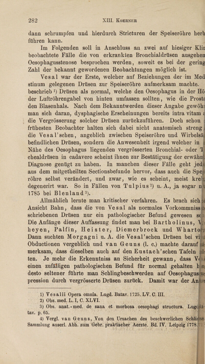 dann schrumpfen und hierdurch Stricturen der Speiseröhre herh führen kann. Im Folgenden soll in Anschluss an zwei auf hiesiger Klir beobachtete Fälle die von erkrankten Bronchialdrüsen ausgehen Oesophagusstenose besprochen werden, soweit es bei der gering Zahl der bekannt gewordenen Beobachtungen möglich ist. Vesal war der Erste, welcher auf Beziehungen der im Med stinum gelegenen Drüsen zur Speiseröhre aufmerksam machte, beschrieb 4) Drüsen als normal, welche den Oesophagus in der Hö der Luftröhrengabel von hinten umfassen sollten, wie die Prost? den Blasenhals. Nach dem Bekanntwerden dieser Angabe gewöh] man sich daran, dysphagische Erscheinungen bereits intra vitam i die Vergrösserung solcher Drüsen zurückzuführen. Doch schon frühesten Beobachter halten sich dabei nicht anatomisch streng j die Vesal5sehen, angeblich zwischen Speiseröhre und Wirbelsä; befindlichen Drüsen, sondern die Anwesenheit irgend welcher in i Nähe des Oesophagus liegenden vergrösserten Bronchial- oder Tj ehealdrüsen in cadavere scheint ihnen zur Bestätigung der erwähnf, Diagnose genügt zu haben. In manchen dieser Fälle geht jedi aus dem mitgetheilten Sectionsbefunde hervor, dass auch die Spef röhre selbst verändert, und zwar, wie es scheint, meist kreiß degenerirt war. So in Fällen von Tulpius '1 2) u. A., ja sogar n rj 1785 bei Blenland3 4). Allmählich lernte man kritischer verfahren. Es brach sich: t Ansicht Bahn, dass die von Vesal als normales Vorkommnissm schriebenen Drüsen nur ein pathologischer Befund gewesen sc Die Anfänge dieser Auffassung findet man bei Bartholinus, V heyen, Palfin, Heister, Diemerbrock und Whartor; Dann suchten Morgagni u. A. die Vesal’schen Drüsen bei vi i Obductionen vergeblich und van Ge uns (1. c.) machte darauf u merksam, dass dieselben auch auf den Eustach5sehen Tafeln ul¬ ten. Je mehr die Erkenntniss an Sicherheit gewann, dass V< ; einen zufälligen pathologischen Befund für normal gehalten b tt. desto seltener führte man Schlingbeschwerden auf Oesophagus i.i pression durch vergrösserte Drüsen zurück. Damit war der An: ^ 1) Vesalii Opera omnia. Lugd. Batav. 1725. LY. C. III. 2) Obs. med. L. I, C. XLVI. 3) Obs. anat.-med. de sana et morbosa oesophagi structura. LugciaJ tav, p. 65. 4) Yergl. van Geuns, Yon den Ursachen des beschwerlichen Schiinst 5 ^ *J • > ' \ ^^ - J * ' \ “i * Sammlung auserl. Abh. zum Gebr. praktischer Aerzte. Bd. IY. Leipzig 1778. ' * L' * /_.< .,<■ •!? Ir. • 7 i.i 1 ■ i s. r. ^ *'• 3 ^ - *■ • ■ f |