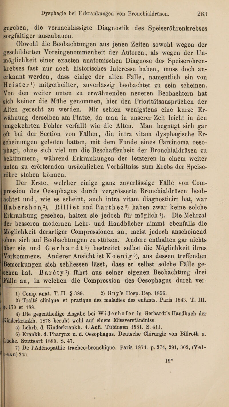 gegeben, die vernachlässigte Diagnostik des Speiseröhrenkrebses sorgfältiger auszubauen. Obwohl die Beobachtungen aus jenen Zeiten sowohl wegen der geschilderten Voreingenommenheit der Autoren, als wegen der Un¬ möglichkeit einer exacten anatomischen Diagnose des Speiseröhren¬ krebses fast nur noch historisches Interesse haben, muss doch an¬ erkannt werden, dass einige der alten Fälle, namentlich ein von Heister1) mitgetheilter, zuverlässig beobachtet zu sein scheinen. Von den weiter unten zu erwähnenden neueren Beobachtern hat sich keiner die Mühe genommen, hier den Prioritätsansprüchen der Alten gerecht zu werden. Mir schien wenigstens eine kurze Er¬ wähnung derselben am Platze, da man in unserer Zeit leicht in den umgekehrten Fehler verfällt wie die Alten. Man begnügt sich gar oft bei der Section von Fällen, die intra vitam dysphagische Er¬ scheinungen geboten hatten, mit dem Funde eines Carcinoma oeso- phagi, ohne sich viel um die Beschaffenheit der Bronchialdrüsen zu bekümmern, während Erkrankungen der letzteren in einem weiter unten zu erörternden ursächlichen Verhältnis zum Krebs der Speise¬ röhre stehen können. Der Erste, welcher einige ganz zuverlässige Fälle von Com- pression des Oesophagus durch vergrösserte Bronchialdrüsen beob¬ achtet und, wie es scheint, auch intra vitam diagnosticirt hat, war Habershon,2). Killiet und Barthez3) haben zwar keine solche Erkrankung gesehen, halten sie jedoch für möglich 4). Die Mehrzal der besseren modernen Lehr- und Handbücher nimmt ebenfalls die Möglichkeit derartiger Compressionen an, meist jedoch anscheinend ohne sich auf Beobachtungen zu stützen. Andere enthalten gar nichts über sie und Gerhardt5) bestreitet selbst die Möglichkeit ihres Vorkommens. Anderer Ansicht ist Koenig6), aus dessen treffenden Bemerkungen sich schliessen lässt, dass er selbst solche Fälle ge¬ sehen hat. Barety7) führt aus seiner eigenen Beobachtung drei ! Fälle an, in welchen die Compression des Oesophagus durch ver- 1) Comp. anat. T. II. § 389. 2) Guy’s Hosp. Kep. 1856. 3) Traite clinique et pratique des maladies des enfants. Paris 1843. T. III. j p* 170 et 188. 4) Die gegenteilige Angabe bei Widerhofer in Gerhardt’s Handbuch der Sinderkrankh. 1878 beruht wohl auf einem Missverständniss. 5) Lehrb. d. Kinderkrankh. 4. Aufl. Tübingen 1881. S. 411. 6) Krankh. d. Pharynx u. d. Oesophagus. Deutsche Chirurgie von Billroth u. jücke. Stuttgart 1880. S. 47. 7) De l’Adönopathie tracheo-bronchique. Paris 1874. p. 274, 291, 302, (Vel- >eau) 245. 19*