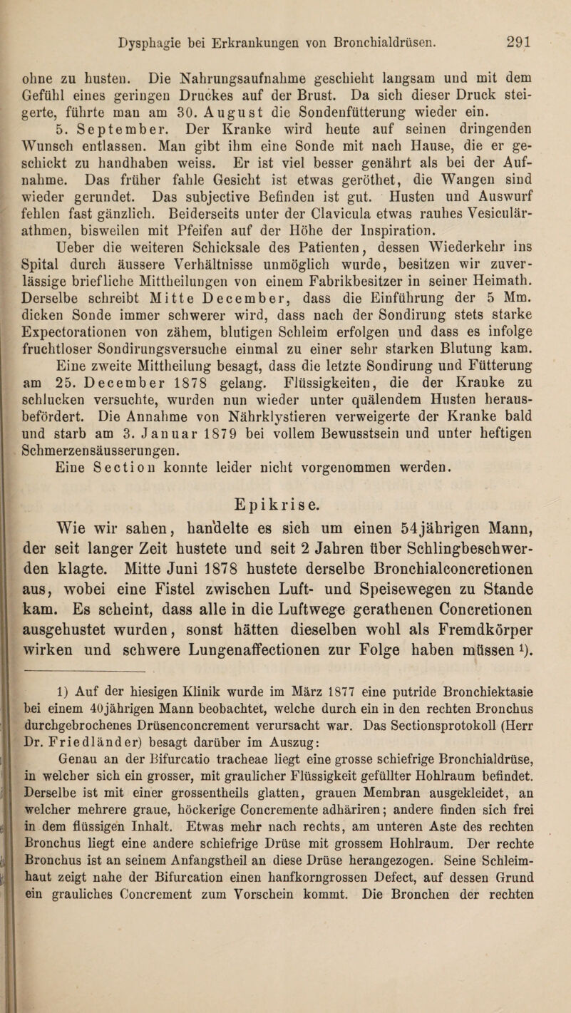 ohne zu husten. Die Nahrungsaufnahme geschieht langsam und mit dem Gefühl eines geringen Druckes auf der Brust. Da sich dieser Druck stei¬ gerte, führte man am 30. August die Sondenfütterung wieder ein. 5. September. Der Kranke wird heute auf seinen dringenden Wunsch entlassen. Man gibt ihm eine Sonde mit nach Hause, die er ge¬ schickt zu handhaben weiss. Er ist viel besser genährt als bei der Auf¬ nahme. Das früher fahle Gesicht ist etwas geröthet, die Wangen sind wieder gerundet. Das subjective Befinden ist gut. Husten und Auswurf fehlen fast gänzlich. Beiderseits unter der Clavicula etwas rauhes Vesiculär- athmen, bisweilen mit Pfeifen auf der Höhe der Inspiration. Ueber die weiteren Schicksale des Patienten, dessen Wiederkehr ins Spital durch äussere Verhältnisse unmöglich wurde, besitzen wir zuver¬ lässige briefliche Mittheilungen von einem Fabrikbesitzer in seiner Heimath. Derselbe schreibt Mitte December, dass die Einführung der 5 Mm. dicken Sonde immer schwerer wird, dass nach der Sondirung stets starke Expectorationen von zähem, blutigen Schleim erfolgen und dass es infolge fruchtloser Sondirungsversuche einmal zu einer sehr starken Blutung kam. Eine zweite Mittheilung besagt, dass die letzte Sondirung und Fütterung am 25. December 1878 gelang. Flüssigkeiten, die der Kranke zu schlucken versuchte, wurden nun wieder unter quälendem Husten heraus¬ befördert. Die Annahme von Nährklystieren verweigerte der Kranke bald und starb am 3. Januar 1879 bei vollem Bewusstsein und unter heftigen Schmerzensäusserungen. Eine Section konnte leider nicht vorgenommen werden. E p i k r i s e. Wie wir sahen, handelte es sich um einen 54jährigen Mann, der seit langer Zeit hustete und seit 2 Jahren über Schlingbeschwer¬ den klagte. Mitte Juni 1878 hustete derselbe Bronchialconcretionen aus, wobei eine Fistel zwischen Luft- und Speisewegen zu Stande kam. Es scheint, dass alle in die Luftwege gerathenen Concretionen ausgehustet wurden, sonst hätten dieselben wohl als Fremdkörper wirken und schwere Lungenaffectionen zur Folge haben müsseni). 1) Auf der hiesigen Klinik wurde im März 1877 eine putride Bronchiektasie hei einem 40jährigen Mann beobachtet, welche durch ein in den rechten Bronchus durchgebrochenes Drüsenconcrement verursacht war. Das Sectionsprotokoll (Herr Dr. Friedländer) besagt darüber im Auszug: Genau an der Bifurcatio tracheae liegt eine grosse schiefrige Bronchialdrüse, in welcher sich ein grosser, mit graulicher Flüssigkeit gefüllter Hohlraum befindet. Derselbe ist mit einer grossentheils glatten, grauen Membran ausgekleidet, an welcher mehrere graue, höckerige Concremente adhäriren; andere finden sich frei in dem flüssigen Inhalt. Etwas mehr nach rechts, am unteren Aste des rechten Bronchus liegt eine andere schiefrige Drüse mit grossem Hohlraum. Der rechte Bronchus ist an seinem Anfangstheil an diese Drüse herangezogen. Seine Schleim¬ haut zeigt nahe der Bifurcation einen hanfkorngrossen Defect, auf dessen Grund ein grauliches Concrement zum Vorschein kommt. Die Bronchen der rechten