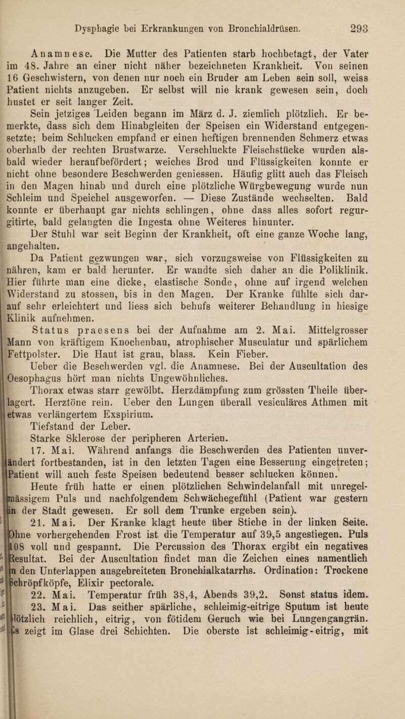 Anamnese. Die Mutter des Patienten starb hochbetagt, der Vater im 48. Jahre an einer nicht näher bezeichneten Krankheit. Von seinen 16 Geschwistern, von denen nur noch ein Bruder am Leben sein soll, weiss Patient nichts anzugeben. Er selbst will nie krank gewesen sein, doch hustet er seit langer Zeit. Sein jetziges Leiden begann im März d. J. ziemlich plötzlich. Er be¬ merkte, dass sich dem Hinabgleiten der Speisen ein Widerstand entgegen¬ setzte; beim Schlucken empfand er einen heftigen brennenden Schmerz etwas oberhalb der rechten Brustwarze. Verschluckte Fleischstücke wurden als¬ bald wieder heraufbefördert; weiches Brod und Flüssigkeiten konnte er nicht ohne besondere Beschwerden geniessen. Häufig glitt auch das Fleisch in den Magen hinab und durch eine plötzliche Würgbewegung wurde nun Schleim und Speichel ausgeworfen. — Diese Zustände wechselten. Bald konnte er überhaupt gar nichts schlingen, ohne dass alles sofort regur- gitirte, bald gelangten die Ingesta ohne Weiteres hinunter. Der Stuhl war seit Beginn der Krankheit, oft eine ganze Woche lang, an gehalten. Da Patient gezwungen war, sich vorzugsweise von Flüssigkeiten zu nähren, kam er bald herunter. Er wandte sich daher an die Poliklinik. Hier führte man eine dicke, elastische Sonde, ohne auf irgend welchen Widerstand zu stossen, bis in den Magen. Der Kranke fühlte sich dar¬ auf sehr erleichtert und liess sich behufs weiterer Behandlung in hiesige Klinik aufnehmen. Status praesens bei der Aufnahme am 2. Mai. Mittelgrosser Mann von kräftigem Knochenbau, atrophischer Musculatur und spärlichem Fettpolster. Die Haut ist grau, blass. Kein Fieber. Ueber die Beschwerden vgl. die Anamnese. Bei der Auscultation des Oesophagus hört man nichts Ungewöhnliches. Thorax etwas starr gewölbt. Herzdämpfung zum grössten Theile über¬ lagert. Herztöne rein. Ueber den Lungen überall vesiculäres Athmen mit etwas verlängertem Exspirium. Tiefstand der Leber. Starke Sklerose der peripheren Arterien. 117. Mai. Während anfangs die Beschwerden des Patienten unver¬ ändert fortbestanden, ist in den letzten Tagen eine Besserung eingetreten; Patient will auch feste Speisen bedeutend besser schlucken können. h Heute früh hatte er einen plötzlichen Schwindelanfall mit unregel- faässigem Puls und nachfolgendem Schwächegefühl (Patient war gestern n der Stadt gewesen. Er soll dem Trünke ergeben sein). 21. Mai. Der Kranke klagt heute über Stiche in der linken Seite. Ohne vorhergehenden Frost ist die Temperatur auf 39,5 angestiegen. Puls 408 voll und gespannt. Die Percussion des Thorax ergibt ein negatives r'| (Resultat. Bei der Auscultation findet man die Zeichen eines namentlich ui den Unterlappen ausgebreiteten Bronchialkatarrhs. Ordination: Trockene J ßchröpfköpfe, Elixir pectorale. 22. Mai. Temperatur früh 38,4, Abends 39,2. Sonst status idem. 23. Mai. Das seither spärliche, schleimig-eitrige Sputum ist heute Hötzlich reichlich, eitrig, von fötidem Geruch wie bei Lungengangrän. j £s zeigt im Glase drei Schichten. Die oberste ist schleimig - eitrig, mit