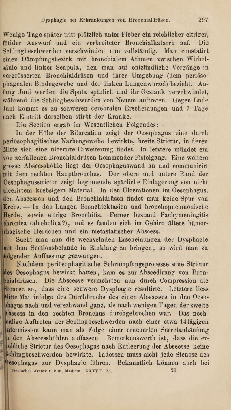 Wenige Tage später tritt plötzlich unter Fieber ein reichlicher eitriger, fötider Auswurf und ein verbreiteter Bronchialkatarrh auf. Die Schlingbeschwerden verschwinden nun vollständig. Man constatirt einen Dämpfungsbezirk mit bronchialem Athmen zwischen Wirbel¬ säule und linker Scapula, den man auf entzündliche Vorgänge in vergrösserten Bronchialdrüsen und ihrer Umgebung (dem periöso- phagealen Bindegewebe und der linken Lungenwurzel) bezieht. An¬ fang Juni werden die Sputa spärlich und ihr Gestank verschwindet, während die Schlingbeschwerden von Neuem auftreten. Gegen Ende Juni kommt es zu schweren cerebralen Erscheinungen und 7 Tage nach Eintritt derselben stirbt der Kranke. Die Section ergab im Wesentlichen Folgendes: In der Höhe der Bifurcation zeigt der Oesophagus eine durch periösophagitisches Narbengewebe bewirkte, breite Strictur, in deren Mitte sich eine ulcerirte Erweiterung findet. In letztere mündet ein von zerfallenen Bronchialdrüsen kommender Fistelgang. Eine weitere grosse Abscesshöhle liegt der Oesophaguswand an und communicirt mit dem rechten Hauptbronchus. Der obere und untere Rand der Oesophagusstrictur zeigt beginnende spärliche Einlagerung von nicht ulcerirtem krebsigem Material. In den Ulcerationen im Oesophagus, den Abscessen und den Bronchialdrüsen findet man keine Spur von Krebs. — In den Lungen Bronchiektasien und bronchopneumonische Herde, sowie eitrige Bronchitis. Ferner bestand Pachymeningitis chronica (alcoholica?), und es fanden sich im Gehirn ältere hämor¬ rhagische Herdchen und ein metastatischer Abscess. Sucht man nun die wechselnden Erscheinungen der Dysphagie mit dem Sectionsbefunde in Einklang zu bringen, so wird man zu folgender Auffassung gezwungen. Nachdem periösophagitische Schrumpfungsprocesse eine Strictur des Oesophagus bewirkt hatten, kam es zur Abscedirung von Bron- finaldrüsen. Die Abscesse vermehrten nun durch Compression die Stenose so, dass eine schwere Dysphagie resultirte. Letztere liess fLitte Mai infolge des Durchbruchs des einen Abscesses in den Oeso- hagus nach und verschwand ganz, als nach wenigen Tagen der zweite Vbscess in den rechten Bronchus durchgebrochen war. Das noch¬ malige Auftreten der Schlingbeschwerden nach einer etwa 14 tägigen ntermission kann man als Folge einer erneuerten Secretanhäufung tt den Abscesshöhlen auffassen. Bemerkenswerth ist, dass die er- ebliche Strictur des Oesophagus nach Entleerung der Abscesse keine chlingbeschwerden bewirkte. Indessen muss nicht jede Stenose des Oesophagus zur Dysphagie führen. Bekanntlich können auch bei Deutsches Archiv f. klin. Medicin. XXXVII. Bd. 20