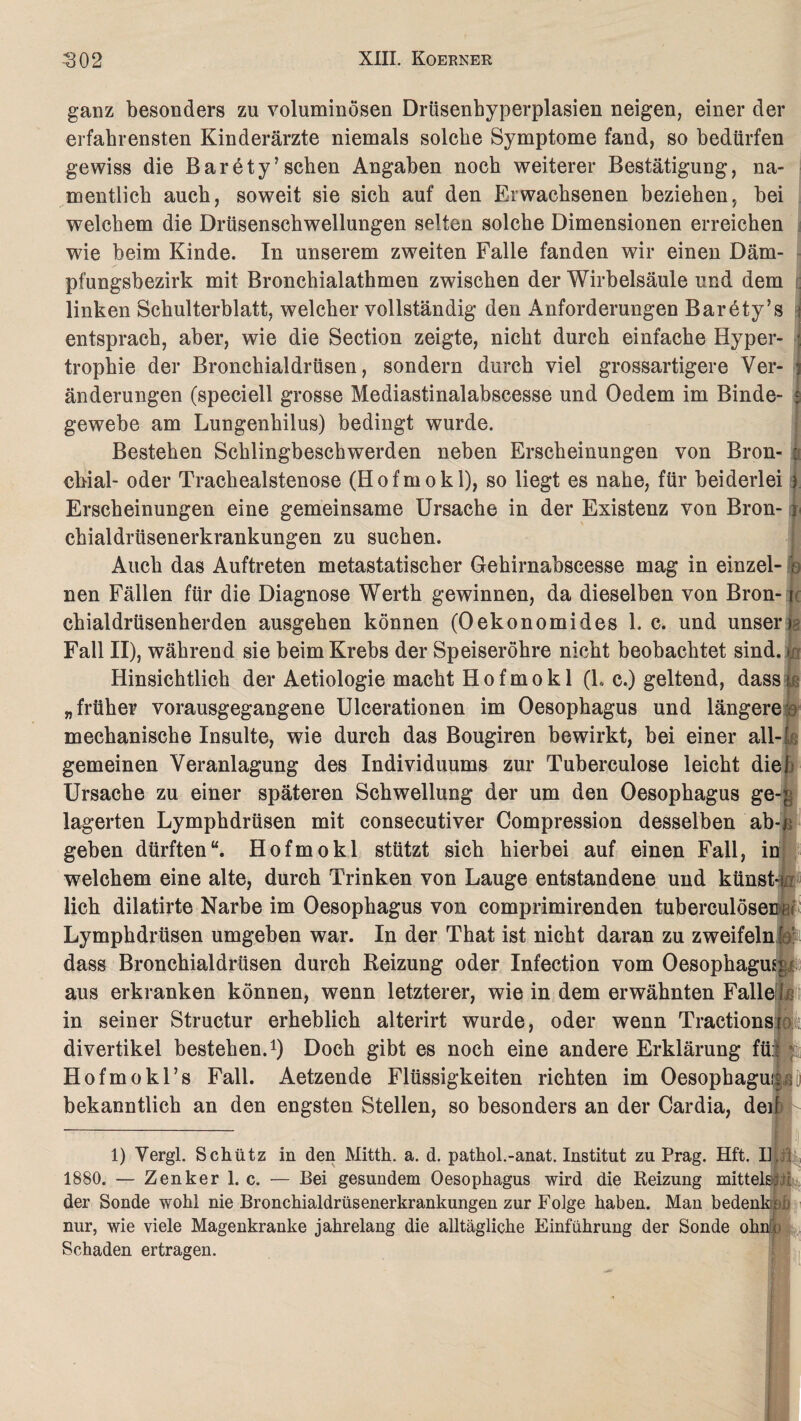 ganz besonders zu voluminösen Drüsenbyperplasien neigen, einer der erfahrensten Kinderärzte niemals solche Symptome fand, so bedürfen gewiss die Barety’sehen Angaben noch weiterer Bestätigung, na¬ mentlich auch, soweit sie sich auf den Erwachsenen beziehen, hei welchem die Drüsenschwellungen selten solche Dimensionen erreichen wie heim Kinde. In unserem zweiten Falle fanden wir einen Däm¬ pfungsbezirk mit Bronchialathmen zwischen der Wirbelsäule und dem | linken Schulterblatt, welcher vollständig den Anforderungen Barety’s entsprach, aber, wie die Section zeigte, nicht durch einfache Hyper¬ trophie der Bronchialdrüsen, sondern durch viel grossartigere Ver¬ änderungen (speciell grosse Mediastinalabscesse und Oedem im Binde¬ gewebe am Lungenhilus) bedingt wurde. Bestehen Schlingbeschwerden neben Erscheinungen von Bron- « cbial- oder Trachealstenose (Hofmokl), so liegt es nahe, für beiderlei i Erscheinungen eine gemeinsame Ursache in der Existenz von Bron¬ chialdrüsenerkrankungen zu suchen. Auch das Auftreten metastatischer Gehirnabscesse mag in einzel- ; nen Fällen für die Diagnose Werth gewinnen, da dieselben von Bron- r chialdrüsenherden ausgehen können (Oekonomides 1. c. und unser); Fall II), während sie beim Krebs der Speiseröhre nicht beobachtet sind, jo Hinsichtlich der Aetiologie macht Hofmokl (1. c.) geltend, dass Iß „früher vorausgegangene Ulcerationen im Oesophagus und längere: mechanische Insulte, wie durch das Bougiren bewirkt, bei einer all- L gemeinen Veranlagung des Individuums zur Tuherculose leicht dieh Ursache zu einer späteren Schwellung der um den Oesophagus ge-; lagerten Lymphdrüsen mit consecutiver Compression desselben ab-p geben dürften“. Hofmokl stützt sich hierbei auf einen Fall, in welchem eine alte, durch Trinken von Lauge entstandene und künst-i j lieh dilatirte Narbe im Oesophagus von comprimirenden tuberculösec i Lymphdrüsen umgehen war. In der That ist nicht daran zu zweifeln :$i dass Bronchialdrüsen durch Reizung oder Infection vom Oesophagus aus erkranken können, wenn letzterer, wie in dem erwähnten Falle t in seiner Structur erheblich alterirt wurde, oder wenn Tractionsro:t divertikel bestehen.1) Doch gibt es noch eine andere Erklärung fü:: Hofmokl’s Fall. Aetzende Flüssigkeiten richten im Oesophaguss(j bekanntlich an den engsten Stellen, so besonders an der Cardia, ded 1) Vergl. Schütz in den Mitth. a. d. pathol.-anat. Institut zu Prag. Hft. II. i 1880. — Zenker 1. c. — Bei gesundem Oesophagus wird die Reizung mittelste^ der Sonde wohl nie Bronchialdrüsenerkrankungen zur Folge haben. Man bedenk,( u nur, wie viele Magenkranke jahrelang die alltägliche Einführung der Sonde ohn^ Schaden ertragen.