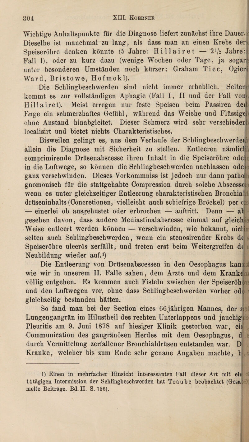 Wichtige Anhaltspunkte für die Diagnose liefert zunächst ihre Dauer. < Dieselbe ist manchmal zu lang, als dass man an einen Krebs der Speiseröhre denken könnte (5 Jahre: Hillair et — 2 72 Jahre: Fall I), oder zu kurz dazu (wenige Wochen oder Tage, ja sogar' unter besonderen Umständen noch kürzer: Graham Ti ec, Ogienj Ward, Bristowe, Hofmokl). Die Schlingbeschwerden sind nicht immer erheblich. Selten' kommt es zur vollständigen Aphagie (Fall I, II und der Fall vom Hillairet). Meist erregen nur feste Speisen beim Passiren deib Enge ein schmerzhaftes Gefühl, während das Weiche und Flüssigei ohne Anstand hinabgleitet. Dieser Schmerz wird sehr verschiederi localisirt und bietet nichts Charakteristisches. Bisweilen gelingt es, aus dem Verlaufe der Schlingbeschwerdeil allein die Diagnose mit Sicherheit zu stellen. Entleeren nämlich comprimirende Drüsenabscesse ihren Inhalt in die Speiseröhre ode) in die Luftwege, so können die Schlingbeschwerden nachlassen ode) 3 ganz verschwinden. Dieses Vorkommniss ist jedoch nur dann patho gnomonisch für die stattgehabte Compression durch solche AbscessG wenn es unter gleichzeitiger Entleerung charakteristischen Bronchial drüseninhalts (Concretionen, vielleicht auch schiefrige Brockel) per ei — einerlei ob ausgehustet oder erbrochen — auftritt. Denn — al gesehen davon, dass andere Mediastinalabscesse einmal auf gleich» - Weise entleert werden können — verschwinden, wie bekannt, nicljn selten auch Schlingbeschwerden, wenn ein stenosirender Krebs de Speiseröhre ulcerös zerfällt, und treten erst beim Weitergreifen de Neubildung wieder auf.1) Die Entleerung von Drüsenabscessen in den Oesophagus kamt wie wir in unserem II. Falle sahen, dem Arzte und dem Kranke?, rj völlig entgehen. Es kommen auch Fisteln zwischen der Speiseröh: und den Luftwegen vor, ohne dass Schlingbeschwerden vorher od) gleichzeitig bestanden hätten. So fand man bei der Section eines 66jährigen Mannes, der n Lungengangrän im Hilustheil des rechten Unterlappens und jauchigi Pleuritis am 9. Juni 1878 auf hiesiger Klinik gestorben war, ei»' Communication des gangränösen Herdes mit dem Oesophagus, d durch Vermittelung zerfallener Bronchialdrüsen entstanden war. D Kranke, welcher bis zum Ende sehr genaue Angaben machte, h 1) Einen in mehrfacher Hinsicht interessanten Fall dieser Art mit eir 14tägigen Intermission der Schlingbeschwerden hat Traube beobachtet (Gesa;