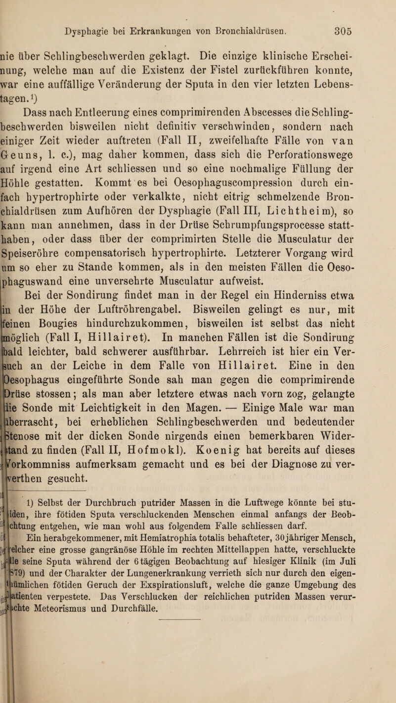 nie über Schlingbeschwerden geklagt. Die einzige klinische Erschei¬ nung, welche man auf die Existenz der Fistel zurückführen konnte, war eine auffällige Veränderung der Sputa in den vier letzten Lebens¬ tagen.1) Dass nach Entleerung eines comprimirenden Abscesses die Schling¬ beschwerden bisweilen nicht definitiv verschwinden, sondern nach einiger Zeit wieder auftreten (Fall II, zweifelhafte Fälle von van Geuns, 1. c.), mag daher kommen, dass sich die Perforationswege auf irgend eine Art schliessen und so eine nochmalige Füllung der Höhle gestatten. Kommt es bei Oesophaguscompression durch ein¬ fach hypertrophirte oder verkalkte, nicht eitrig schmelzende Bron¬ chialdrüsen zum Auf hören der Dysphagie (Fall III, Licht heim), so kann man annehmen, dass in der Drüse Schrumpfungsprocesse statt¬ haben, oder dass über der comprimirten Stelle die Musculatur der Speiseröhre compensatorisch hypertrophirte. Letzterer Vorgang wird um so eher zu Stande kommen, als in den meisten Fällen die Oeso- phaguswand eine unversehrte Musculatur aufweist. Bei der Sondirung findet man in der Regel ein Hinderniss etwa in der Höhe der Luftröhrengabel. Bisweilen gelingt es nur, mit feinen Bougies hindurchzukommen, bisweilen ist selbst das nicht (möglich (Fall I, Hillairet). In manchen Fällen ist die Sondirung bald leichter, bald schwerer ausführbar. Lehrreich ist hier ein Ver¬ buch an der Leiche in dem Falle von Hillairet. Eine in den Oesophagus eingeführte Sonde sah man gegen die comprimirende Drüse stossen; als man aber letztere etwas nach vorn zog, gelangte iie Sonde mit Leichtigkeit in den Magen. — Einige Male war man , überrascht, bei erheblichen Schlingbeschwerden und bedeutender iptenose mit der dicken Sonde nirgends einen bemerkbaren Wider¬ stand zu finden (Fall II, Hofmokl). Koenig hat bereitsauf dieses ^orkommniss aufmerksam gemacht und es bei der Diagnose zu ver- fcerthen gesucht. i 1) Selbst der Durchbruch putrider Massen in die Luftwege könnte bei stu- iden, ihre fötiden Sputa verschluckenden Menschen einmal anfangs der Beob- chtung entgehen, wie man wohl aus folgendem Falle schliessen darf. Ein herabgekommener, mit Hemiatrophia totalis behafteter, 30 jähriger Mensch, elcher eine grosse gangränöse Höhle im rechten Mittellappen hatte, verschluckte le seine Sputa während der 6 tägigen Beobachtung auf hiesiger Klinik (im Juli 879) und der Charakter der Lungenerkrankung verrieth sich nur durch den eigen¬ tümlichen fötiden Geruch der Exspirationsluft, welche die ganze Umgebung des jUtienten verpestete. Das Verschlucken der reichlichen putriden Massen verur- / ichte Meteorismus und Durchfälle.