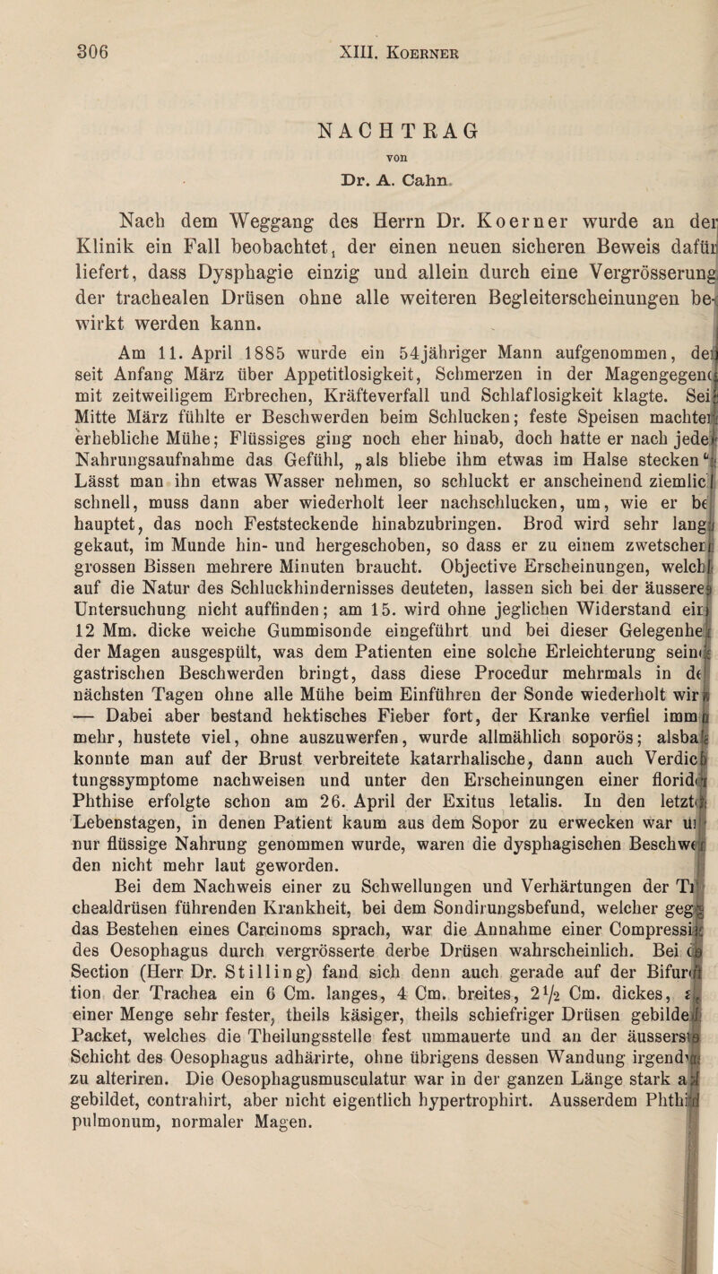 NACHTRAG von Dr. A. Cahn Nach dem Weggang des Herrn Dr. Koerner wurde an der Klinik ein Fall beobachtet! der einen neuen sicheren Beweis dafüii liefert, dass Dysphagie einzig und allein durch eine Vergrösserung der traehealen Drüsen ohne alle weiteren Begleiterscheinungen be-^ wirkt werden kann. Am 11. April 1885 wurde ein 54jähriger Mann aufgenommen, dei seit Anfang März über Appetitlosigkeit, Schmerzen in der Magengegend mit zeitweiligem Erbrechen, Kräfteverfall und Schlaflosigkeit klagte. Sei;: Mitte März fühlte er Beschwerden beim Schlucken; feste Speisen machten! erhebliche Mühe; Flüssiges ging noch eher hinab, doch hatte er nach jede! Nahrungsaufnahme das Gefühl, „ als bliebe ihm etwas im Halse stecken * < Lässt man ihn etwas Wasser nehmen, so schluckt er anscheinend ziemlic schnell, muss dann aber wiederholt leer nachschlucken, um, wie er bf hauptet, das noch Feststeckende hinabzubringen. Brod wird sehr lang:; gekaut, im Munde hin- und hergeschoben, so dass er zu einem zwetscheri: grossen Bissen mehrere Minuten braucht. Objective Erscheinungen, welch!' auf die Natur des Schluckhindernisses deuteten, lassen sich bei der äusserej Untersuchung nicht auffinden; am 15. wird ohne jeglichen Widerstand ein 12 Mm. dicke weiche Gummisonde eingeführt und bei dieser Gelegenhei der Magen ausgespült, was dem Patienten eine solche Erleichterung sein« ; gastrischen Beschwerden bringt, dass diese Procedur mehrmals in d( nächsten Tagen ohne alle Mühe beim Einführen der Sonde wiederholt wir f — Dabei aber bestand hektisches Fieber fort, der Kranke verfiel immo mehr, hustete viel, ohne auszuwerfen, wurde allmählich soporös; alsba konnte man auf der Brust verbreitete katarrhalische, dann auch Verdic tungssymptome nachweisen und unter den Erscheinungen einer florid Phthise erfolgte schon am 26. April der Exitus letalis. In den letzt Lebenstagen, in denen Patient kaum aus dem Sopor zu erwecken war ui nur flüssige Nahrung genommen wurde, waren die dysphagisehen Beschw den nicht mehr laut geworden. Bei dem Nachweis einer zu Schwellungen und Verhärtungen der Ti chealdrüsen führenden Krankheit, bei dem Sondirungsbefund, welcher geg das Bestehen eines Carcinoms sprach, war die Annahme einer Compressi des Oesophagus durch vergrösserte derbe Drüsen wahrscheinlich. Bei c Section (Herr Dr. Still in g) fand sich denn auch gerade auf der Bifurui tion der Trachea ein 6 Cm. langes, 4 Cm. breites, 2^2 Cm. dickes, s einer Menge sehr fester, theils käsiger, theils schiefriger Drüsen gebilde Packet, welches die Theilungsstelle fest ummauerte und an der äussers Schicht des Oesophagus adhärirte, ohne übrigens dessen Wandung irgend zu alteriren. Die Oesophagusmusculatur war in der ganzen Länge stark a gebildet, contrahirt, aber nicht eigentlich hypertrophirt. Ausserdem Phth pulmonum, normaler Magen.