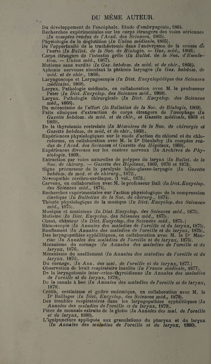 DU MEME AUTEUR. Du développement de l’encéphale. Etude d’embryogénie, 1864. Recherches expérimentales sur les corps étrangers des voies aériennes {In comptes rendus de l’Acad. des Sciences, 1865). Physiologie de la déglutition {In Union médicale, 1865). ^ De l’opportunité de la trachéotomie dans l’anévrysme de la crosse de l’aorte {In Bullet. de la Soc. de Biologie. — Gaz. méd., 1866). Corps étrangers de l’intestin grêle {In Bullet. de la Soc. d'Emiila- tion. — Union méd., 1867). Mutisme sans surdité {In Gaz. hebdom. de méd. et de chir., 1868). Aphonie nerveuse simulant la phthisie laryngée {In Gaz. hebdom. de méd. et de chir., 1868). Laryngoscope et Laryngoscopie {In Dict. Encyclopédique des Sciences médicales, 1868). Larynx. Pathologie médicale, en collaboration avec M. le professeur Peter {In Dict. Encyclop. des Sciences méd., 1868). Larynx. Pathologie chirurgicale {In Dict. Encyclop. des Sciences méd., 1868). Du mécanisme de l’effort (In Bulletins de la Soc. de Biologie, 1869). Faits cliniques d’extraction de corps étrangers de l’œsophage {In Gazette hebdom. de méd. et de chir., et Gazette médicale, 1868 et 1869). De la thyrotomie restreinte {In Mémoires de la Soc. de chirurgie et Gazette hebdom. de méd. et de chir., 1869). Expériences physiologiques sur le mode d’action du chloral et du chlo¬ roforme, en collaboration avec M. le D* Dieulafoy {In comptes ren¬ dus de l'Acad. des Sciences et Gazette des Hôpitaux, 1869). Expériences diverses sur les centres nerveux {In Archives de Phy¬ siologie, 1869). Extraction par voies naturelles de polypes du larynx {In Bullet. de la Soc. de chirurg. — Gazette des Hôpitaux, 1869, 1870 et 1872). Signe précurseur de la paralysie labio-glosso-laryngée {In Gazette hebdom. de méd. et de chirurg., 1872). Névropathie cérébro-cardiaque. (1 vol., 1873.) Cerveau, en collaboration avec M. le professeur Bail [In Dict. Encyclop. des Sciences méd., 1874). Recherches expérimentales sur l’action physiologique de la compression élastique {In Bulletins do la Soc. de chirurg.. 1874). Théorie physiologique de la musique {In Dict. Encyclop. des Sciences méd., l875j. Musique et musiciens {In Dict. Encyclop. des Sciences méd., 1875). Mutisme Un Dict. Encyclop. des Sciences méd., 1875). Chant, chânteur {In Dict. Encyclop. des Sciences méd., 1875.) Rhinoscopie {In Annales des maladies de Ioreille et du larynx, 1875). Ronflement {In Annales des maladies de l’oreille et du larynx, 1875). Des laryngopathies syphilitiques, en collaboration avec M. le D*' Mau¬ riac (In Annales des maladies de l'oreille et du larynx, 1875). Mécanisme du cornage {In Annales des maladies de l’oreille et du larynx, 1876). Mécanisme du nasillement {In Annales des maladies de l'oreille et du larynx. 1876). Du cornage. (In Ann. des mal. de l’oreille et du larynx, 1877.) Observation de bruit respiratoire insolite {In France médicale, 1877). De la laryngotomie inter-crico-thyroïdienne {In Annales des maladies de l’oreille et du larynx, 1878). Do la canule à bec {In Annales des maladies de l'oreille et du larynx, 1878). Crétin, crétinisme et goitre endémique, en collaboration avec M. le D* Baillager {In Dict. Encyclop. des Sciences méd., 1879). Des troubles respiratoires dans les laryngopathies syphilitiques {In Annales des maladies de l'oreille et du larynx, 1879). Pièce de monnaie extraite de la glotte {In Annales des mal. de roreille et du larynx, 1880). L’ignipuncture appliquée aux granulations du pharynx et du larynx {In Annales des maladies de l'oreille et du larynx, 1880).