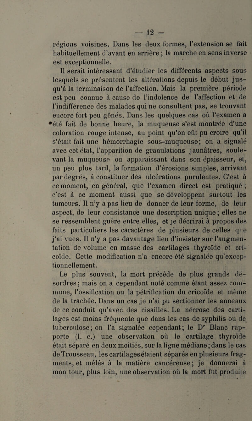 régions voisines. Dans les deux formes, l’extension se fait habituellement d’avant en arrière ; la marche en sens inverse est exceptionnelle. Il serait intéressant d’étudier les différents aspects sous lesquels se présentent les altérations depuis le début jus¬ qu’à la terminaison de l’affection. Mais la première période est peu connue à cause de l’indolence de l’affection et de l'indifférence des malades qui ne consultent pas, se trouvant encore fort peu gênés. Dans les quelques cas où l’examen a ♦été fait de bonne heure, la muqueuse s’est montrée d’une coloration rouge intense, au point qu’on eût pu croire qu’il s’était fait une hémorrhagie sous-muqueuse; on a signalé avec cet état, l’apparition de granulations jaunâtres, soule¬ vant la muqueuse ou apparaissant dans son épaisseur, et, un peu plus tard, la formation d’érosions simples, arrivant par degrés, à constituer des ulcérations purulentes. C’est à ce moment, en général, que l’examen direct est pratiqué ; c’est à ce moment aussi que se développent surtout les tumeurs. Il n’y a pas lieu de donner de leur forme, de leur aspect, de leur consistance une description unique ; elles ne se ressemblent guère entre elles, et je décrirai à propos des faits particuliers les caractères de plusieurs de celles qre j’ai vues. Il n’y a pas davantage lieu d’insister sur l’augmen¬ tation de volume en masse des cartilages thyroïde et cri- coïde. Cette modification n’a encore été signalée qu’excep- tionnellement. Le plus souvent, la mort précède de plus grands dé¬ sordres; mais on a cependant noté comme étant assez com¬ mune, l’ossification ou la pétrification du cricoïde et même de la trachée. Dans un cas je n’ai pu sectionner les anneaux de ce conduit qu’avec des cisailles. La nécrose des carti¬ lages est moins fréquente que dans les cas de syphilis ou de tuberculose; on l’a signalée cependant; le D* Blanc rap¬ porte (1. c.) une observation où le cartilage thyroïde était séparé en deux moitiés, sur la ligne médiane ; dans le cas de Trousseau, les cartilages étaient séparés en plusieurs frag¬ ments, et mêlés à la matière cancéreuse; je donnerai à mon tour, plus loin, une observation où la mort fut produite