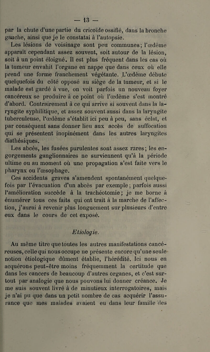 par la chute d’une partie du cricoïde ossifié, dans la bronche gauche, ainsi que je le constatai à l’autopsie. Les lésions de voisinage sont peu communes; Tœdème apparaît cependant assez souvent, soit autour de la lésion, soit à un point éloigné. Il est plus fréquent dans les cas où la tumeur envahit l’organe en nappe que dans ceux où elle prend une forme franchement végétante. L’œdème débute quelquefois du côté opposé au siège de la tumeur, et si le malade est gardé à vue, on voit parfois un nouveau foyer cancéreux se produire à ce point où l’œdème s’est montré d’abord. Contrairement à ce qui arrive si souvent dans la la¬ ryngite syphilitique, et assez souvent aussi dans la laryngite tuberculeuse, l’œdème s’établit ici peu à peu, sans éclat, et par conséquent sans donner lieu aux accès de suffocation qui se présentent inopinément dans les autres laryngites diathésiques. Les abcès, les fusées purulentes sont assez rares ; les en¬ gorgements ganglionnaires ne surviennent qu’à la période ultime ou au moment où une propagation s’est faite vers le pharynx ou l’œsophage. Ces accidents graves s’amendent spontanément quelque¬ fois par l’évacuation d’un abcès par exemple ; parfois aussi l’amélioration succède à la trachéotomie; je me borne à énumérer tous ces faits qui ont trait à la marche de l’affec¬ tion, j’aurai à revenir plus longuement sur plusieurs d’entre eux dans le cours de cet exposé. Etiologie. Au même titre que toutes les autres manifestations cancé¬ reuses, celle qui nous occupe ne présente encore qu’une seule notion étiologique dûment établie, l’hérédité. Ici nous en acquérons peut-être moins fréquemment la certitude que dans les cancers de beaucoup d’autres organes, et c’est sur¬ tout par analogie que nous pouvons lui donner créance. Je me suis souvent livré à de minutieux interrogatoires, mais je n’ai pu que dans un petit nombre de cas acquérir l’assu¬ rance que mes malades avaient eu dans leur famille 'des