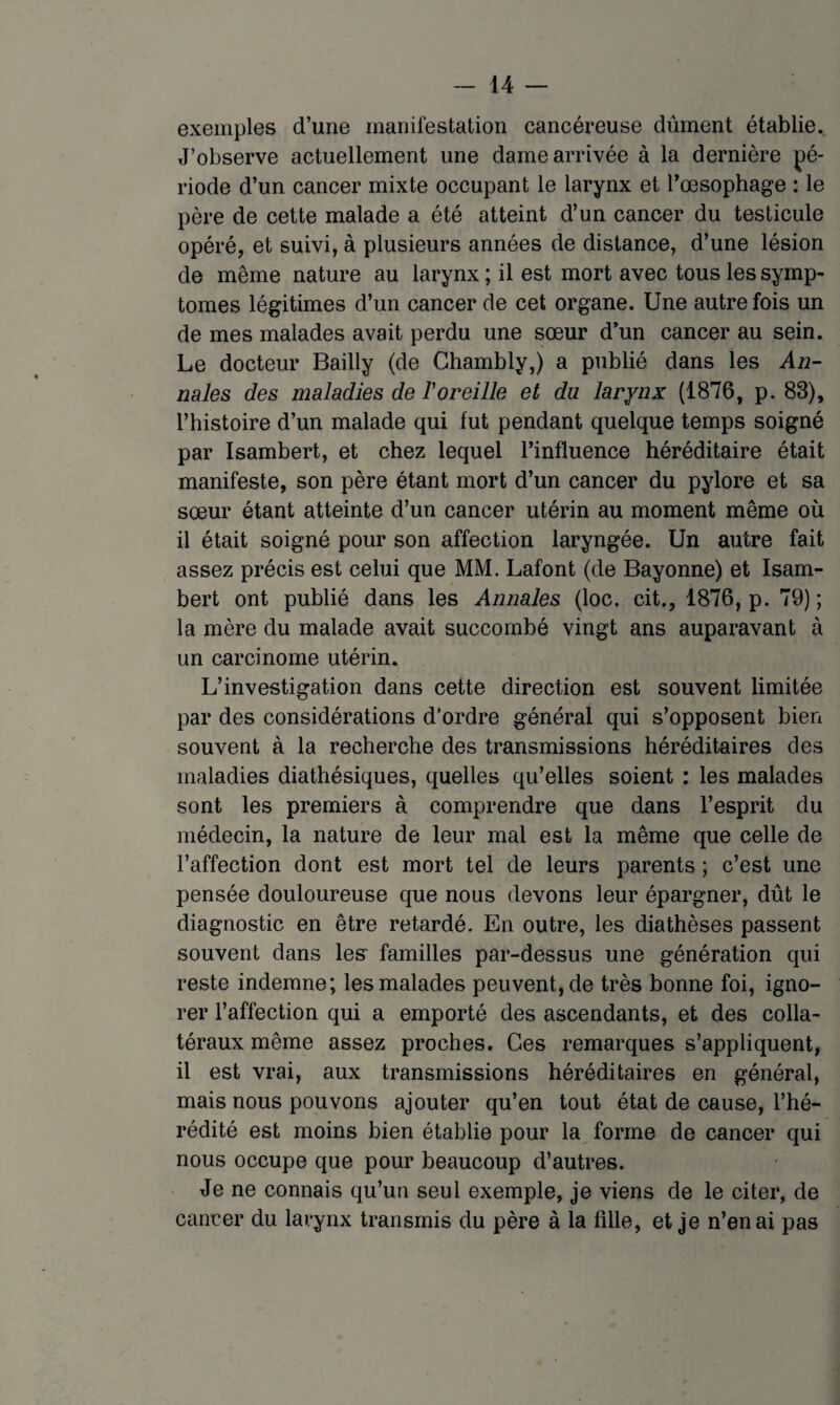 exemples d’une mariilestation cancéreuse dûment établie. J’observe actuellement une dame arrivée à la dernière pé¬ riode d’un cancer mixte occupant le larynx et Tœsophage : le père de cette malade a été atteint d’un cancer du testicule opéré, et suivi, à plusieurs années de distance, d’une lésion de même nature au larynx ; il est mort avec tous les symp¬ tômes légitimes d’un cancer de cet organe. Une autre fois un de mes malades avait perdu une sœur d’un cancer au sein. Le docteur Bailly (de Ghambly,) a publié dans les An¬ nales des maladies de l'oreille et du larynx (1876, p. 83), l’histoire d’un malade qui fut pendant quelque temps soigné par Isambert, et chez lequel l’influence héréditaire était manifeste, son père étant mort d’un cancer du pylore et sa sœur étant atteinte d’un cancer utérin au moment même où il était soigné pour son affection laryngée. Un autre fait assez précis est celui que MM. Lafont (de Bayonne) et Isam¬ bert ont publié dans les Annales (loc. cit., 1876, p. 79) ; la mère du malade avait succombé vingt ans auparavant à un carcinome utérin. L’investigation dans cette direction est souvent limitée par des considérations d’ordre général qui s’opposent bien souvent à la recherche des transmissions héréditaires des maladies diathésiques, quelles qu’elles soient : les malades sont les premiers à comprendre que dans l’esprit du médecin, la nature de leur mal est la même que celle de l’affection dont est mort tel de leurs parents ; c’est une pensée douloureuse que nous devons leur épargner, dût le diagnostic en être retardé. En outre, les diathèses passent souvent dans les‘ familles par-dessus une génération qui reste indemne; les malades peuvent, de très bonne foi, igno¬ rer l’affection qui a emporté des ascendants, et des colla¬ téraux même assez proches. Ges remarques s’appliquent, il est vrai, aux transmissions héréditaires en général, mais nous pouvons ajouter qu’en tout état de cause, l’hé¬ rédité est moins bien établie pour la forme de cancer qui nous occupe que pour beaucoup d’autres. > Je ne connais qu’un seul exemple, je viens de le citer, de cancer du larynx transmis du père à la fille, et je n’en ai pas
