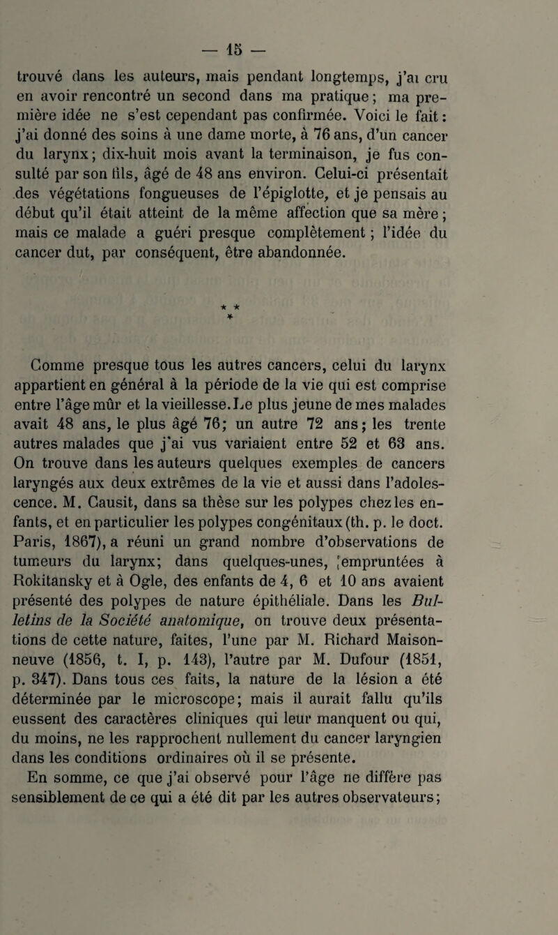 trouvé dans les auteurs, mais pendant longtemps, j’ai cru en avoir rencontré un second dans ma pratique ; ma pre¬ mière idée ne s’est cependant pas confirmée. Voici le fait : j’ai donné des soins à une dame morte, à 76 ans, d’un cancer du larynx ; dix-huit mois avant la terminaison, je fus con¬ sulté par son tils, âgé de 48 ans environ. Celui-ci présentait .des végétations fongueuses de l’épiglotte, et je pensais au début qu’il était atteint de la même affection que sa mère ; mais ce malade a guéri presque complètement ; l’idée du cancer dut, par conséquent, être abandonnée. ★ ★ ♦ Gomme presque tous les autres cancers, celui du larynx appartient en général à la période de la vie qui est comprise entre l’âge mûr et la vieillesse. Le plus jeune de mes malades avait 48 ans, le plus âgé 76; un autre 72 ans; les trente autres malades que j'ai vus variaient entre 52 et 63 ans. On trouve dans les auteurs quelques exemples de cancers laryngés aux deux extrêmes de la vie et aussi dans l’adoles¬ cence. M. Gausit, dans sa thèse sur les polypes chez les en¬ fants, et en particulier les polypes congénitaux (th. p. le doct. Paris, 1867), a réuni un grand nombre d’observations de tumeurs du larynx; dans quelques-unes, [empruntées à Rokitansky et à Ogle, des enfants de 4, 6 et 10 ans avaient présenté des polypes de nature épithéliale. Dans les Bul¬ letins de la Société anatomique^ on trouve deux présenta¬ tions de cette nature, faites, l’une par M. Richard Maison¬ neuve (1856, t. I, p. 143), l’autre par M. Dufour (1851, p. 347). Dans tous ces faits, la nature de la lésion a été déterminée par le microscope; mais il aurait fallu qu’ils eussent des caractères cliniques qui leur manquent ou qui, du moins, ne les rapprochent nullement du cancer laryngien dans les conditions ordinaires où il se présente. En somme, ce que j’ai observé pour l’âge ne diffère pas sensiblement de ce qui a été dit par les autres observateurs;