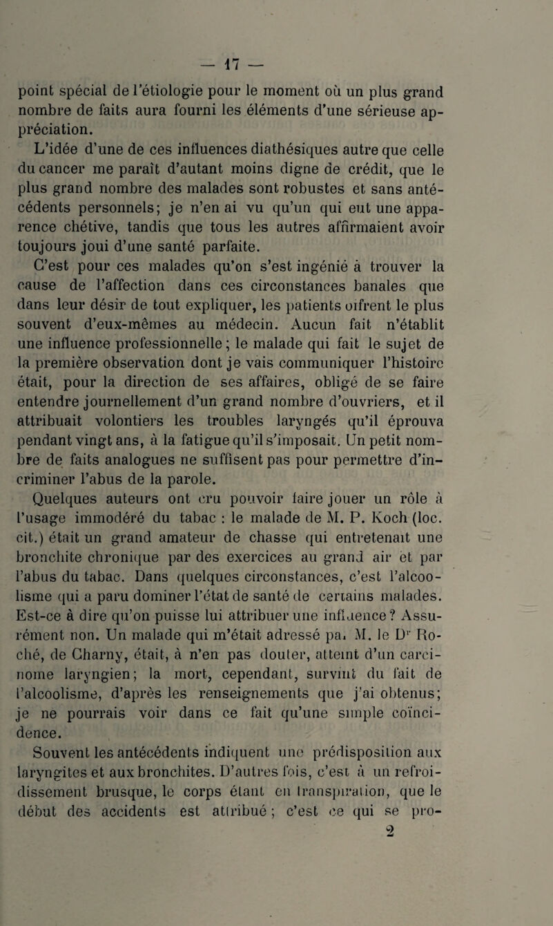 point spécial de l’étiologie pour le moment où un plus grand nombre de faits aura fourni les éléments d’une sérieuse ap¬ préciation. L’idée d’une de ces influences diathésiques autre que celle du cancer me paraît d’autant moins digne de crédit, que le plus grand nombre des malades sont robustes et sans anté¬ cédents personnels; je n’en ai vu qu’un qui eut une appa¬ rence chétive, tandis que tous les autres affirmaient avoir toujours joui d’une santé parfaite. C’est pour ces malades qu’on s’est ingénié à trouver la cause de l’affection dans ces circonstances banales que dans leur désir de tout expliquer, les patients oifrent le plus souvent d’eux-mêmes au médecin. Aucun fait n’établit une influence professionnelle; le malade qui fait le sujet de la première observation dont je vais communiquer l’histoire était, pour la direction de ses affaires, obligé de se faire entendre journellement d’un grand nombre d’ouvriers, et il attribuait volontiers les troubles laryngés qu’il éprouva pendant vingt ans, à la fatigue qu’il s’imposait. Un petit nom¬ bre de faits analogues ne suffisent pas pour permettre d’in¬ criminer l’abus de la parole. Quelques auteurs ont cru pouvoir faire jouer un rôle à l’usage immodéré du tabac : le malade de M. P. Koch (loc. cit.) était un grand amateur de chasse qui entretenait une bronchite chronique par des exercices au grand air et par l’abus du tabac. Dans quelques circonstances, c’est l’alcoo¬ lisme qui a paru dominer l’état de santé de ceriains malades. Est-ce à dire qu’on puisse lui attribuer une infiaence? Assu¬ rément non. Un malade qui m’était adressé pa^ M. le D*’ Ro¬ ché, de Gharny, était, à n’en pas douter, atteint d’un carci¬ nome laryngien; la mort, cependant, survint du fait de l’alcoolisme, d’après les renseignements que j’ai obtenus; je ne pourrais voir dans ce fait qu’une simple coïnci¬ dence. Souvent les antécédents indiquent une prédisposition aux laryngites et aux bronchites. D’autres fois, c’est à un refroi¬ dissement brusque, le corps étant on Iranspiralion, que le début des accidents est atiribué ; c’est ce qui se pro- ^2