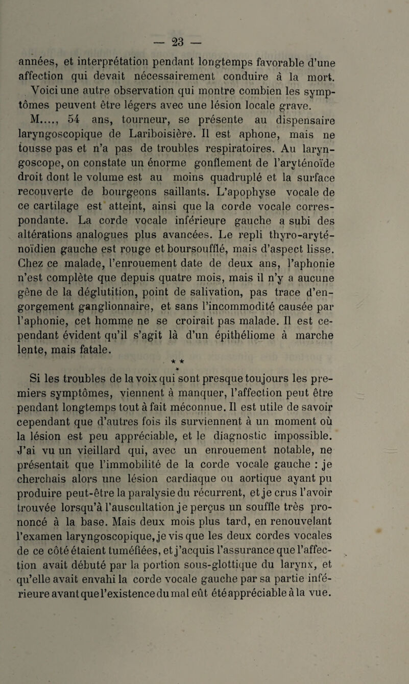 années, et interprétation pendant longtemps favorable d’une affection qui devait nécessairement conduire à la mort. Voici une autre observation qui montre combien les symp¬ tômes peuvent être légers avec une lésion locale grave. M...., 54 ans, tourneur, se présente au dispensaire laryngoscopique de Lariboisière. Il est aphone, mais ne tousse pas et n’a pas de troubles respiratoires. Au laryn¬ goscope, on constate un énorme gonflement de l’aryténoïde droit dont le volume est au moins quadruplé et la surface recouverte de bourgeons saillants. L’apophyse vocale de ce cartilage est atteint, ainsi que la corde vocale corres¬ pondante. La corde vocale inférieure gauche a subi des altérations analogues plus avancées. Le repli thyro-aryté- noïdien gauche est rouge et boursoufflé, mais d’aspect lisse. Chez ce malade, l’enrouement date de deux ans, l’aphonie n’est complète que depuis quatre mois, mais il n’y a aucune gêne de la déglutition, point de salivation, pas trace d’en¬ gorgement ganglionnaire, et sans l’incommodité causée par l’aphonie, cet homrne ne se croirait pas malade. Il est ce¬ pendant évident qu’il s’agit là d’un épithéliome à marche lente, mais fatale. ★ ★ ♦ Si les troubles de la voix qui sont presque toujours les pre¬ miers symptômes, viennent à manquer, l’affection peut être pendant longtemps tout à fait méconnue. Il est utile de savoir cependant que d’autres fois ils surviennent à un moment où la lésion est peu appréciable, et le diagnostic impossible. J’ai vu un vieillard qui, avec un enrouement notable, ne présentait que l’immobilité de la corde vocale gauche : je cherchais alors une lésion cardiaque ou aortique ayant pu produire peut-être la paralysie du récurrent, et je crus l’avoir trouvée lorsqu’à l’auscultation je perçus un souffle très pro¬ noncé à la base. Mais deux mois plus tard, en renouvelant l’examen laryngoscopique,je vis que les deux cordes vocales de ce côté étaient tuméfiées, et j’acquis l’assurance que l’affec¬ tion avait débuté par la portion sous-glottique du larynx, et qu’elle avait envahi la corde vocale gauche par sa partie infé¬ rieure avant que l’existence du mal eût été appréciable à la vue.