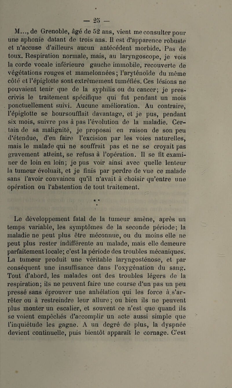 M..., de Grenoble, âgé de 52 ans, vient me consulter pour une aphonie datant de trois ans. Il est d’apparence robuste et n’accuse d’ailleurs aucun antécédent morbide. Pas de toux. Respiration normale, mais, au laryngoscope, je vois la corde vocale inférieure gauche immobile, recouverte de végétations rouges et mamelonnées ; l’aryténoïde du même côté et l’épiglotte sont extrêmement tuméfiés. Ces lésions ne pouvaient tenir que de la syphilis ou du cancer; je pres¬ crivis le traitement spécifique qui fut pendant un mois ponctuellement suivi. Aucune amélioration. Au contraire, l’épiglotte se boursoufflait davantage, et je pus, pendant six mois, suivre pas à pas l’évolution de la maladie. Cer¬ tain de sa malignité, je proposai en raison de son peu d’étendue, d’en faire l’excision par les voies naturelles, mais le malade qui ne souffrait pas et ne se croyait pas gravement atteint, se refusa à l’opération. Il se fit exami¬ ner de loin en loin; je pus voir ainsi avec quelle lenteur la tumeur évoluait, et je finis par perdre de vue ce malade sans l’avoir convaincu qu’il n’avait à choisir qu’entre une opération ou l’abstention de tout traitement. * * Le développement fatal de la tumeur amène, après un temps variable, les symptômes de la seconde période; la maladie ne peut plus être méconnue, ou du moins elle ne peut plus rester indifférente au malade, mais elle demeure parfaitement locale;, c’est la période des troubles mécaniques’. La tumeur produit une véritable laryngosténose, et par conséquent une insuffisance dans l’oxygénation du sang. Tout d’abord, les malades ont des troubles légers de la respiration; ils ne peuvent faire une course d’un pas un peu pressé sans éprouver une anhélation qui les force à s’ar¬ rêter ou à restreindre leur allure ; ou bien ils ne peuvent plus monter un escalier, et souvent ce n’est que quand ils se voient empêchés d’accomplir un acte aussi simple que finquiétude les gagne. A un degré de plus, la dyspnée devient continuelle, puis bientôt apparaît le cornage. C’est