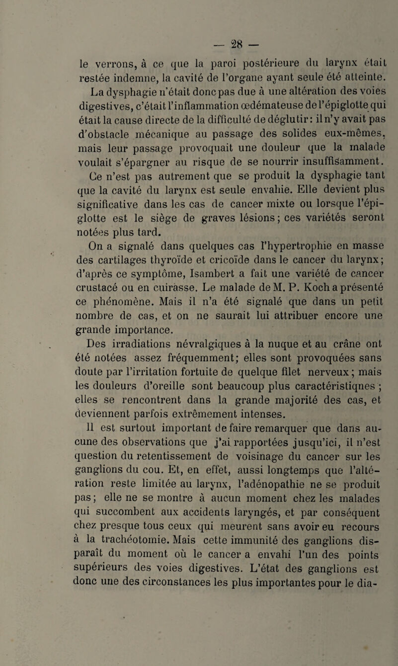 le verrons, à ce que la paroi postérieure du larynx était restée indemne, la cavité de l’organe ayant seule été atteinte. La dysphagie n’était donc pas due à une altération des voies digestives, c’était l’inflammation œdémateuse de l’épiglotte qui était la cause directe de la difficulté de déglutir: il n’y avait pas d'obstacle mécanique au passage des solides eux-mêmes, mais leur passage provoquait une douleur que la malade voulait s’épargner au risque de se nourrir insuffisamment. Ce n’est pas autrement que se produit la dysphagie tant que la cavité du larynx est seule envahie. Elle devient plus significative dans les cas de cancer mixte ou lorsque l’épi¬ glotte est le siège de graves lésions ; ces variétés seront notées plus tard. On a signalé dans quelques cas l’hypertrophie en masse des cartilages thyroïde et cricoïde dans le cancer du larynx ; d’après ce symptôme, Isambert a fait une variété de cancer crustacé ou en cuirasse. Le malade deM. P. Koch a présenté ce phénomène. Mais il n’a été signalé que dans un petit nombre de cas, et on ne saurait lui attribuer encore une grande importance. Des irradiations névralgiques à la nuque et au crâne ont été notées assez fréquemment; elles sont provoquées sans doute par l’irritation fortuite de quelque filet nerveux ; mais les douleurs d’oreille sont beaucoup plus caractéristiques ; elles se rencontrent dans la grande majorité des cas, et deviennent parfois extrêmement intenses. 11 est surtout important de faire remarquer que dans au¬ cune des observations que j’ai rapportées jusqu’ici, il n’est question du retentissement de voisinage du cancer sur les ganglions du cou. Et, en effet, aussi longtemps que l’alté¬ ration reste limitée au larynx, l’adénopathie ne se produit pas ; elle ne se montre à aucun moment chez les malades qui succombent aux accidents laryngés, et par conséquent chez presque tous ceux qui meurent sans avoir eu recours à la trachéotomie. Mais cette immunité des ganglions dis¬ paraît du moment où le cancer a envahi l’un des points supérieurs des voies digestives. L’état des ganglions est donc une des circonstances les plus importantes pour le dia-