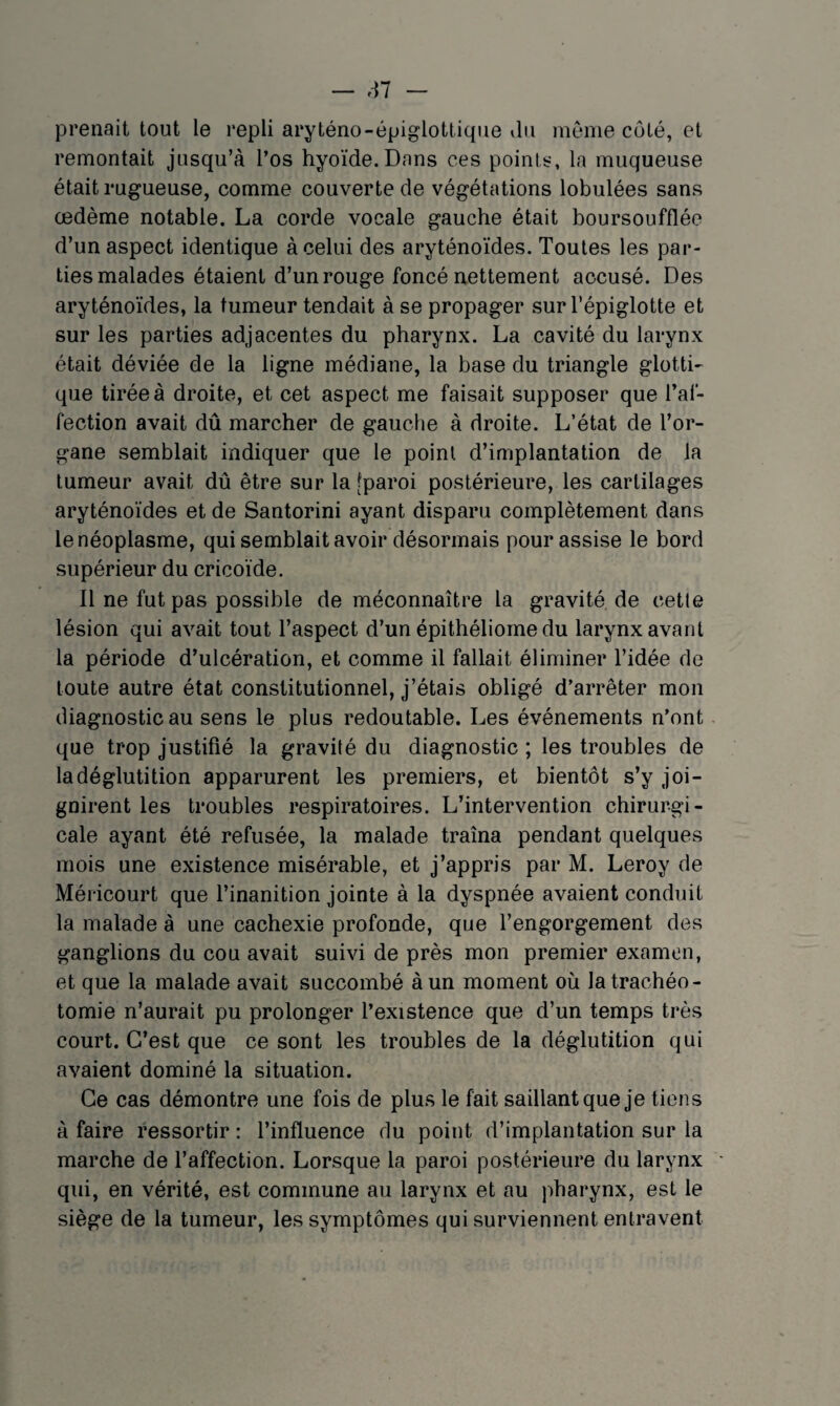 — e-n prenait tout le repli aryténo-épiglottiqiie Jii nieiiie côté, et remontait jusqu’à l’os hyoïde.Dans ces poinis, la muqueuse était rugueuse, comme couverte de végétations lobulées sans œdème notable. La corde vocale gauche était boursoufflée d’un aspect identique à celui des aryténoïdes. Toutes les par¬ ties malades étaient d’un rouge foncé nettement accusé. Des aryténoïdes, la tumeur tendait à se propager sur l’épiglotte et sur les parties adjacentes du pharynx. La cavité du larynx était déviée de la ligne médiane, la base du triangle glottL que tirée à droite, et cet aspect me faisait supposer que l’af¬ fection avait dû marcher de gauche à droite. L’état de l’or¬ gane semblait indiquer que le point d’implantation de la tumeur avait dû être sur la [paroi postérieure, les cartilages aryténoïdes et de Santorini ayant disparu complètement dans le néoplasme, qui semblait avoir désormais pour assise le bord supérieur du cricoïde. 11 ne fut pas possible de méconnaître la gravité de cette lésion qui avait tout l’aspect d’un épithéliome du larynx avant la période d’ulcération, et comme il fallait éliminer l’idée de toute autre état constitutionnel, j’étais obligé d’arrêter mon diagnostic au sens le plus redoutable. Les événements n’ont que trop justifié la gravité du diagnostic ; les troubles de la déglutition apparurent les premiers, et bientôt s’y joi¬ gnirent les troubles respiratoires. L’intervention chirurgi¬ cale ayant été refusée, la malade traîna pendant quelques mois une existence misérable, et j’appris par M. Leroy de Méi icourt que l’inanition jointe à la dyspnée avaient conduit la malade à une cachexie profonde, que l’engorgement des ganglions du cou avait suivi de près mon premier examen, et que la malade avait succombé à un moment où la trachéo¬ tomie n’aurait pu prolonger l’existence que d’un temps très court. C’est que ce sont les troubles de la déglutition qui avaient dominé la situation. Ce cas démontre une fois de plus le fait saillant que je tiens à faire ressortir : l’influence du point d’implantation sur la marche de l’affection. Lorsque la paroi postérieure du larynx qui, en vérité, est commune au larynx et au pharynx, est le siège de la tumeur, les symptômes qui surviennent entravent