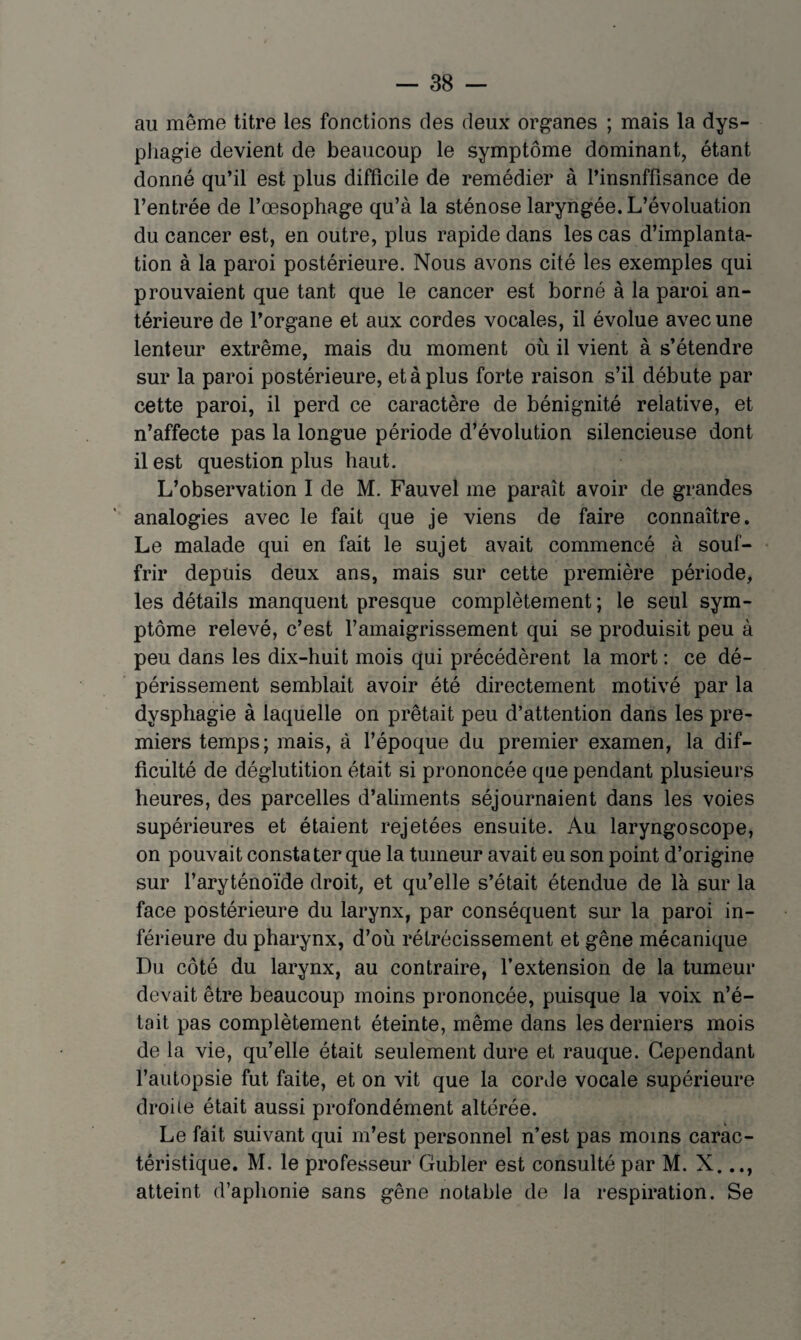 au même titre les fonctions des deux organes ; mais la dys¬ phagie devient de beaucoup le symptôme dominant, étant donné qu’il est plus difficile de remédier à l’insnffisance de l’entrée de l’œsophage qu’à la sténose laryngée. L’évoluation du cancer est, en outre, plus rapide dans les cas d’implanta¬ tion à la paroi postérieure. Nous avons cité les exemples qui prouvaient que tant que le cancer est borné à la paroi an¬ térieure de l’organe et aux cordes vocales, il évolue avec une lenteur extrême, mais du moment où il vient à s’étendre sur la paroi postérieure, et à plus forte raison s’il débute par cette paroi, il perd ce caractère de bénignité relative, et n’affecte pas la longue période d’évolution silencieuse dont il est question plus haut. L’observation I de M. Fauvel me paraît avoir de grandes analogies avec le fait que je viens de faire connaître. Le malade qui en fait le sujet avait commencé à souf¬ frir depuis deux ans, mais sur cette première période, les détails manquent presque complètement; le seul sym¬ ptôme relevé, c’est l’amaigrissement qui se produisit peu à peu dans les dix-huit mois qui précédèrent la mort : ce dé¬ périssement semblait avoir été directement motivé par la dysphagie à laquelle on prêtait peu d’attention dans les pre¬ miers temps; mais, à l’époque du premier examen, la dif- ficiilté de déglutition était si prononcée que pendant plusieurs heures, des parcelles d’aliments séjournaient dans les voies supérieures et étaient rejetées ensuite. Au laryngoscope, on pouvait constater que la tumeur avait eu son point d’origine sur l’aryténoïde droit, et qu’elle s’était étendue de là sur la face postérieure du larynx, par conséquent sur la paroi in¬ férieure du pharynx, d’où rétrécissement et gêne mécanique Du côté du larynx, au contraire, l’extension de la tumeur devait être beaucoup moins prononcée, puisque la voix n’é¬ tait pas complètement éteinte, même dans les derniers mois de la vie, qu’elle était seulement dure et rauque. Cependant l’autopsie fut faite, et on vit que la corde vocale supérieure droite était aussi profondément altérée. Le fait suivant qui m’est personnel n’est pas moins carac¬ téristique. M. le professeur Gubler est consulté par M. X. atteint d’aphonie sans gêne notable de la respiration. Se