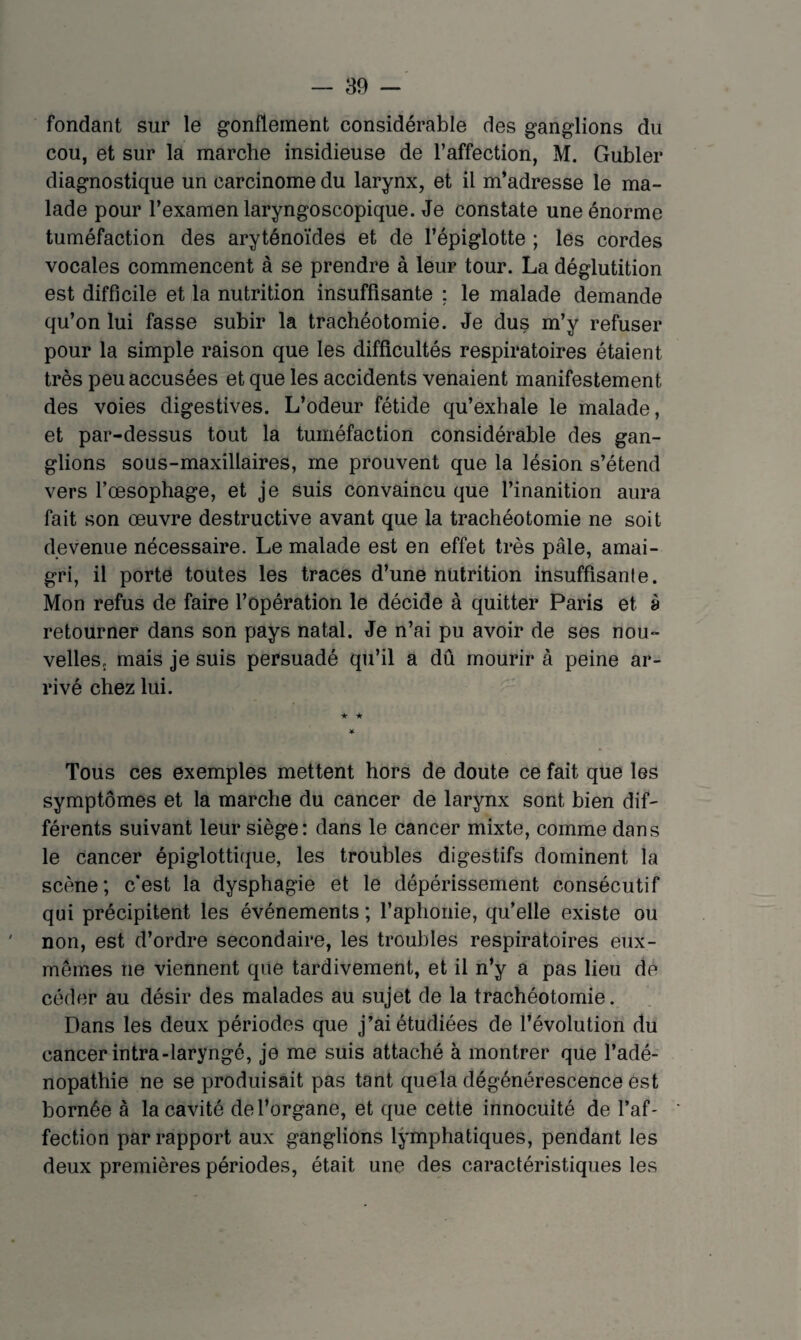 fondant sur le gonflement considérable des ganglions du cou, et sur la marche insidieuse de l’affection, M. Gubler diagnostique un carcinome du larynx, et il m’adresse le ma¬ lade pour l’examen laryngoscopique. Je constate une énorme tuméfaction des aryténoïdes et de l’épiglotte ; les cordes vocales commencent à se prendre à leur tour. La déglutition est difficile et la nutrition insuffisante : le malade demande qu’on lui fasse subir la trachéotomie. Je dus m’y refuser pour la simple raison que les difficultés respiratoires étaient très peu accusées et que les accidents venaient manifestement des voies digestives. L’odeur fétide qu’exhale le malade, et par-dessus tout la tuméfaction considérable des gan¬ glions sous-maxillaires, me prouvent que la lésion s’étend vers l’oesophage, et je suis convaincu que l’inanition aura fait son oeuvre destructive avant que la trachéotomie ne soit devenue nécessaire. Le malade est en effet très pâle, amai¬ gri, il porte toutes les traces d’une nutrition insuffisanle. Mon refus de faire l’opération le décide à quitter Paris et a retourner dans son pays natal. Je n’ai pu avoir de ses nou¬ velles. mais je suis persuadé qu’il a dû mourir à peine ar¬ rivé chez lui. ★ ★ * Tous ces exemples mettent hors de doute ce fait que les symptômes et la marche du cancer de larynx sont bien dif¬ férents suivant leur siège: dans le cancer mixte, comme dans le cancer épiglottique, les troubles digestifs dominent la scène; c'est la dysphagie et le dépérissement consécutif qui précipitent les événements ; l’aphonie, qu’elle existe ou non, est d’ordre secondaire, les troubles respiratoires eux- mêmes ne viennent que tardivement, et il n’y a pas lieu dé céder au désir des malades au sujet de la trachéotomie. Dans les deux périodes que j’ai étudiées de l’évolution du cancer intra-laryngé, je me suis attaché à montrer que l’adé¬ nopathie ne se produisait pas tant que la dégénérescence est bornée à la cavité de l’organe, et que cette innocuité de l’af¬ fection par rapport aux ganglions lymphatiques, pendant les deux premières périodes, était une des caractéristiques les