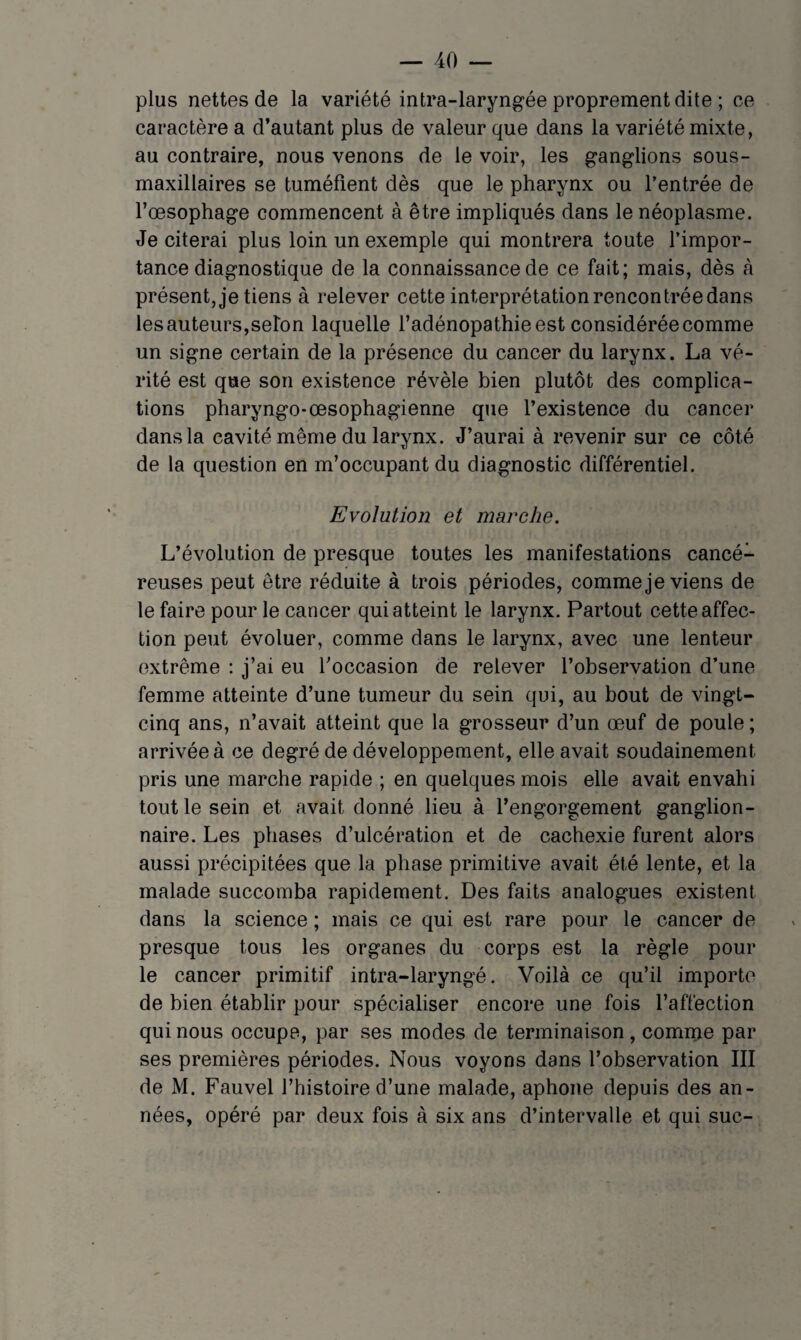plus nettes de la variété intra-laryngée proprement dite ; ce caractère a d’autant plus de valeur que dans la variété mixte, au contraire, nous venons de le voir, les ganglions sous- maxillaires se tuméfient dès que le pharynx ou l’entrée de l’œsophage commencent à être impliqués dans le néoplasme. Je citerai plus loin un exemple qui montrera toute l’impor¬ tance diagnostique de la connaissance de ce fait; mais, dès à présent, je tiens à relever cette interprétation rencontrée dans les auteurs,selon laquelle l’adénopathie est considérée comme un signe certain de la présence du cancer du larynx. La vé¬ rité est que son existence révèle bien plutôt des complica¬ tions pharyngo-œsophagienne que l’existence du cancer dans la cavité même du larynx. J’aurai à revenir sur ce côté de la question en m’occupant du diagnostic différentiel. Evolution et marche. L’évolution de presque toutes les manifestations cancé¬ reuses peut être réduite à trois périodes, comme je viens de le faire pour le cancer qui atteint le larynx. Partout cette affec¬ tion peut évoluer, comme dans le larynx, avec une lenteur extrême : j’ai eu l’occasion de relever l’observation d’une femme atteinte d’une tumeur du sein qui, au bout de vingt- cinq ans, n’avait atteint que la grosseur d’un œuf de poule ; arrivée à ce degré de développement, elle avait soudainement pris une marche rapide ; en quelques mois elle avait envahi tout le sein et avait donné lieu à l’engorgement ganglion¬ naire. Les phases d’ulcération et de cachexie furent alors aussi précipitées que la phase primitive avait été lente, et la malade succomba rapidement. Des faits analogues existent dans la science ; mais ce qui est rare pour le cancer de presque tous les organes du corps est la règle pour le cancer primitif intra-laryngé. Voilà ce qu’il importe de bien établir pour spécialiser encore une fois l’affection qui nous occupe, par ses modes de terminaison, comme par ses premières périodes. Nous voyons dans l’observation III de M. Fauvel l’histoire d’une malade, aphone depuis des an¬ nées, opéré par deux fois à six ans d’intervalle et qui suc-