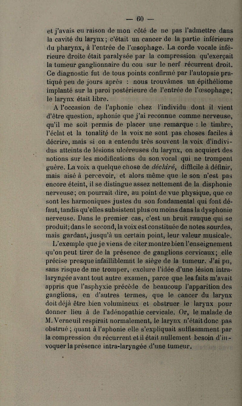 et j’avais eu raison de mon côté de ne pas l’admettre dans la cavité du larynx ; c’était un cancer de la partie inférieure du pharynx, à l’entrée de l’œsophage. La corde vocale infé¬ rieure droite était paralysée par la compression qu’exerçait la tumeur ganglionnaire du cou sur le nerf récurrent droit. Ce diagnostic fut de tous points confirmé par l’autopsie pra¬ tiqué peu de jours après : nous trouvâmes un épithéliome implanté sur la paroi postérieure de l’entrée de l’œsophage; le larynx était libre. A l’occasion de l’aphonie chez l’individu dont il vient d’être question, aphonie que j’ai reconnue comme nerveuse, qu’il me soit permis de placer une remarque : le timbre, l’éclat et la tonalitp de la voix ne sont pas choses faciles à décrire, mais si on a entendu très souvent la voix d’indivi¬ dus atteints de lésions ulcéreuses du larynx, on acquiert des notions sur les modifications du son vocal qui ne trompent guère. La voix a quelque chose de déchiré, difficile à définir, mais aisé à percevoir, et alors même que le son n’est pas encore éteint, il se distingue assez nettement de la disphonie nerveuse; on pourrait dire, au point de vue physique, que ce sont les harmoniques justes du son fondamental qui font dé¬ faut, tandis qu’elles subsistent plus ou moins dans la dysphonie nerveuse. Dans le premier cas, c’est un bruit rauque qui se produit; dans le second, la voix est constituée de notes sourdes, mais gardant, jusqu’à un certain point, leur valeur musicale. L’exemple que je viens de citer montre bien l’enseignement qu’on peut tirer de la présence de ganglions cervicaux; elle précise presque infailliblemnt le siège de la tumeur. J’ai pu, sans risque de me tromper, exclure l’idée d’une lésion intra- laryngée avant tout autre examen, parce que les faits m’avait appris que l’asphyxie précède de beaucoup l’apparition des ganglions, en d’autres termes, que le cancer du larynx doit déjà être bien volumineux et obstruer le larynx pour donner lieu à de l’adénopathie cervicale. Or, le malade de M.Verneuil respirait normalement, le larynx n’était donc pas obstrué ; quant à l’aphonie elle s’expliquait suffisamment par la compression du récurrent et il était nullement besoin d’in¬ voquer la présence intra-laryngée d’une tumeur.