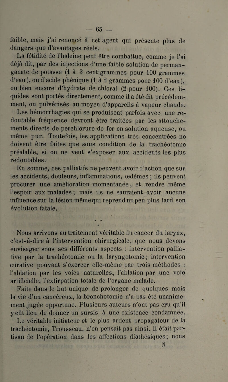 faible, mais j’ai renoncé à cet agent qui présente plus de dangers que d’avantages réels. La fétidité de l’haleine peut être combattue, comme je Tai déjà dit, par des injections d’une faible solution de perman¬ ganate de potasse (1 à 3 centigrammes pour 100 grammes d’eau ), ou d’acide phénique (1 à 3 grammes pour 100 d’eau), ou bien encore d’hydrate de chloral (2 pour 100). Ces li¬ quides sont portés directement, comme il a été dit précédem¬ ment, ou pulvérisés au moyen d’appareils à vapeur chaude. Les hémorrhagies qui se produisent parfois avec une re¬ doutable fréquence devront être traitées par les attouche¬ ments directs de perchlorure-de fer en solution aqueuse, ou même pur. Toutefois, ies applications très concentrées ne doivent être faites que sous condition de la trachéotomie préalable, si on ne veut s’exposer aux accidents les plus redoutables. En somme, ces palliatifs ne peuvent avoir d’action que sur les accidents, douleurs, intlammations, œdèmes ; ils peuvent procurer une amélioration momentanée, et rendre même l’espoir aux malades ; mais ils ne sauraient avoir aucune influence sur la lésion même qui reprend un peu plus tard son évolution fatale. Nous arrivons au traitement véritable du cancer du larynx, c’est-à-dire à l’intervention chirurgicale, que nous devons envisager sous ses différents aspects : intervention pallia¬ tive par la trachéotomie ou la laryngotomie; intervention curative pouvant s’exercer elle-même par trois méthodes : l’ablation par les voies naturelles, l’ablation par une voie' artificielle, l’extirpation totale de l’organe malade. Faite dans le but unique de prolonger de quelques mois la vie d’un cancéreux, la bronchotomie n’a pas été unanime¬ ment jugée opportune. Plusieurs auteurs n’ont pas cru qu’il y eût lieu de donner un sursis à une existence condamnée. Le véritable initiateur et le plus ardent propagateur de la trachéotomie, Trousseau, n’en pensait pas ainsi. 11 était par¬ tisan de l’opération dans les affections diathésiques; nous