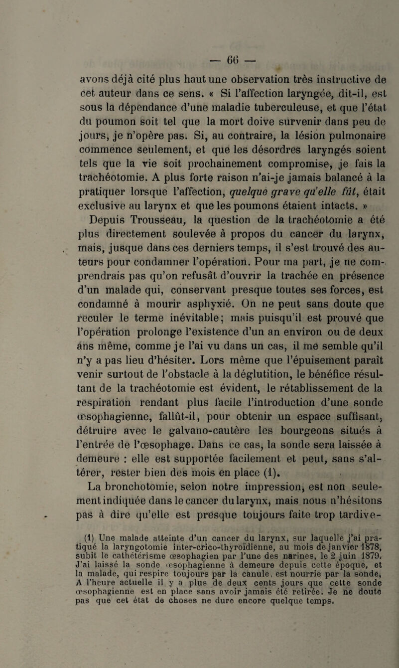 avons déjà cité plus haut une observation très instructive de cet auteur dans ce sens. « Si l’affection laryngée, dit-il, est sous la dépendance d’une maladie tuberculeuse, et que l’état du poumon soit tel que la mort doive survenir dans peu de jours, je n’opère pas. Si, au contraire, la lésion pulmonaire commence seulement* et que les désordres laryngés soient tels que la vie soit prochainement compromise, je fais la trachéotomie. A plus forte raison n’ai-je jamais balancé à la pratiquer lorsque l’affection, quelque grave qu'elle fût, était exclusive au larynx et que les poumons étaient intacts. » Depuis Trousseau, la question de la trachéotomie a été plus directement soulevée à propos du cancer du larynx, mais, jusque dans ces derniers temps, il s’est trouvé des au¬ teurs pour condamner l’opération. Pour ma part, je ne com¬ prendrais pas qu’on refusât d’ouvrir la trachée en présence d’un malade qui, conservant presque toutes ses forces, est condamné à mourir asphyxié. On ne peut sans doute que reculer le terme inévitable; mais puisqu’il est prouvé que l’opération prolonge l’existence d’un an environ ou de deux ans même, comme je l’ai vu dans un cas, il me semble qu’il n’y a pas lieu d’hésiter. Lors même que l’épuisement paraît venir surtout de l’obstacle à la déglutition, le bénéfice résul¬ tant de la trachéotomie est évident, le rétablissement de la respiration rendant plus facile l’introduction d’une sonde œsophagienne, fallût-il, pour obtenir un espace suffisant, détruire avec le galvano-cautère les bourgeons situés à l’entrée de l’œsophage. Dans ce cas, la sonde sera laissée à demeure : elle est supportée facilement et peut, sans s’al¬ térer, rester bien des mois en place (1), La bronchotomie, selon notre impression, est non seule¬ ment indiquée dans le cancer du larynx, mais nous n’hésitons pas à dire qu’elle est presque toujours faite trop tardive- (1) Une malade atteinte d’un cancer du larynx, sur laquelle j’ai pra^ tiqué la laryngotomie inter-crico-thyroïdienne, au mois de janvier 1878, subit le cathétérisme œsophagien par Tune des narines, le 2 juin 1879. J’ai laissé la sonde (esophagienne à demeure depuis cette époque, et la malade, qui respire toujours par la canule, est nourrie par la sonde, A l’heure actuelle il y a plus de deux cents jours que cette sonde œsophagienne est en place sans avoir jamais été retirée. Je ne doute pas que cet état de choses ne dure encore quelque temps.